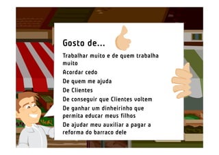 Gosto de...
Trabalhar muito e de quem trabalha
muito
Acordar cedo
De quem me ajuda
De Clientes
De conseguir que Clientes voltem
De ganhar um dinheirinho que
permita educar meus filhos
De ajudar meu auxiliar a pagar a
reforma do barraco dele
 