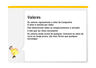Valores
Os valores representam a alma da Companhia
A alma é sentida por todos
Eles determinam todos os comportamentos e atitudes
e têm que ser ditos claramente
Os valores estão acima de qualquer interesse ou meta de
curto ou longo prazo, são mais fortes que qualquer
estratégia
 