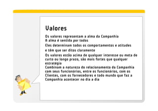 Valores
Os valores representam a alma da Companhia
A alma é sentida por todos
Eles determinam todos os comportamentos e atitudes
e têm que ser ditos claramente
Os valores estão acima de qualquer interesse ou meta de
curto ou longo prazo, são mais fortes que qualquer
estratégia
Combinam a natureza do relacionamento da Companhia
com seus funcionários, entre os funcionários, com os
Clientes, com os fornecedores e todo mundo que faz a
Companhia acontecer no dia a dia
 