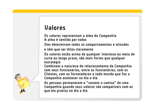 Valores
Os valores representam a alma da Companhia
A alma é sentida por todos
Eles determinam todos os comportamentos e atitudes
e têm que ser ditos claramente
Os valores estão acima de qualquer interesse ou meta de
curto ou longo prazo, são mais fortes que qualquer
estratégia
Combinam a natureza do relacionamento da Companhia
com seus funcionários, entre os funcionários, com os
Clientes, com os fornecedores e todo mundo que faz a
Companhia acontecer no dia a dia
As pessoas permanecem e “vestem a camisa” de uma
Companhia quando seus valores são compatíveis com os
que ela pratica no dia a dia
 