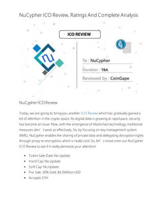 NuCypher ICO Review, Ratings And Complete Analysis
NuCypher ICO Review
Today, we are going to bring you another ICO Review which has gradually gained a
lot of attention in the crypto space. As digital data is growing at rapid pace, security
has become an issue. Now, with the emergence of blockchain technology, traditional
measures don’t work as effectively. So, by focusing on key management system
(KMS), NuCypher enables the sharing of private data and delegating decryption rights
through proxy re-encryption, which is really cool. So, let’s move onto our NuCypher
ICO Review to see if it really demands your attention!
 Token Sale Date:No Update
 Hard Cap:No Update
 Soft Cap: No Update
 Pre Sale: 30% Sold, $4.3Million USD
 Accepts: ETH
 
