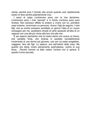 niente, perché pure il brivido che provai quando così rapidamente
scelsi mi fece sentire potentemente viva.
I sensi di colpa c’entravano poco con la mia decisione,
c’entravano poco i miei “peccati” e in fondo c’entrava poco pure
Andrea. Non pensavo affatto di andare a vivere con lui, prendere
casa insieme, cominciare un percorso. Avevo i figli da seguire. I miei
figli, che se anche avessero accettato un giorno l’idea di un nuovo
compagno per me, sarebbero rimasti di certo spiazzati all’idea di un
ragazzo con una età più vicina alla loro che alla mia.
E poi sapevo benissimo che la nostra storia non aveva un futuro,
che sarebbe finita, che Andrea si sarebbe inevitabilmente
innamorato di una donna più giovane, una con cui poter progettare,
viaggiare, fare dei figli. Lo sapevo: era nell’ordine delle cose. Ma
quanto era dolce vivere pienamente quell’adesso, nutrire la sua
forza… Perché l’amore va fatto volare: l’amore non si spreca. È
questo l’unico peccato.
 