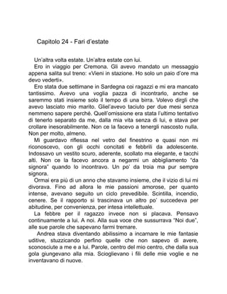 Capitolo 24 - Fari d’estate
Un’altra volta estate. Un’altra estate con lui.
Ero in viaggio per Cremona. Gli avevo mandato un messaggio
appena salita sul treno: «Vieni in stazione. Ho solo un paio d’ore ma
devo vederti».
Ero stata due settimane in Sardegna coi ragazzi e mi era mancato
tantissimo. Avevo una voglia pazza di incontrarlo, anche se
saremmo stati insieme solo il tempo di una birra. Volevo dirgli che
avevo lasciato mio marito. Gliel’avevo taciuto per due mesi senza
nemmeno sapere perché. Quell’omissione era stata l’ultimo tentativo
di tenerlo separato da me, dalla mia vita senza di lui, e stava per
crollare inesorabilmente. Non ce la facevo a tenergli nascosto nulla.
Non per molto, almeno.
Mi guardavo riflessa nel vetro del finestrino e quasi non mi
riconoscevo, con gli occhi concitati e febbrili da adolescente.
Indossavo un vestito scuro, aderente, scollato ma elegante, e tacchi
alti. Non ce la facevo ancora a negarmi un abbigliamento “da
signora” quando lo incontravo. Un po’ da troia ma pur sempre
signora.
Ormai era più di un anno che stavamo insieme, che il vizio di lui mi
divorava. Fino ad allora le mie passioni amorose, per quanto
intense, avevano seguito un ciclo prevedibile. Scintilla, incendio,
cenere. Se il rapporto si trascinava un altro po’ succedeva per
abitudine, per convenienza, per intesa intellettuale.
La febbre per il ragazzo invece non si placava. Pensavo
continuamente a lui. A noi. Alla sua voce che sussurrava “Noi due”,
alle sue parole che sapevano farmi tremare.
Andrea stava diventando abilissimo a incarnare le mie fantasie
uditive, stuzzicando perfino quelle che non sapevo di avere,
sconosciute a me e a lui. Parole, centro del mio centro, che dalla sua
gola giungevano alla mia. Scioglievano i fili delle mie voglie e ne
inventavano di nuove.
 