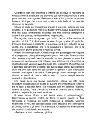 Guardavo fuori dal finestrino e intanto mi perdevo a ricordare la
nostra armonia, quel tutto che eravamo cui non mancava nulla e che
pure non era mai uguale. Pensavo a me e lui quando facevamo
l’amore. Al dopo che non è mai un dopo. Alla bolla di noi quando
stavamo fra la gente.
Chiusi gli occhi per immaginare meglio il suo viso, la festa del suo
sguardo, e mi poggiai la mano sul bassoventre. Stavo palpitando. La
mia fica stava animandosi, estranea alla mia volontà: percepivo il
calore fra le gambe, il solletico dietro le ginocchia.
Era uguale, sempre uguale ogni volta che mi abbandonavo al
pensiero di lui. È il desiderare la vera droga, quella più potente.
L’essere desiderati è esaltante, ti fa andare su di giri, solletica la tua
vanità, ma è desiderare che ti fa sussultare e tremare, che ti fa
diventare un grumo pulsante e voglioso di vita.
Riaprii di scatto gli occhi. Chissà se gli altri passeggeri del vagone
si accorgevano che quella elegante signora non stava facendo altro
che pensare a quando veniva scopata dal suo giovane amante. La
smania che sentivo era così potente, così intensa che mi sembrava
impossibile non venisse avvertita dagli altri. Dall’uomo che attraversò
il corridoio passandomi accanto; dai due ragazzi seduti due poltrone
oltre me che ogni tanto mi sbirciavano le gambe. I cani capiscono
quando una cagna è in calore. Forse per gli umani un tempo era lo
stesso, e secoli di buona educazione ci hanno semplicemente
costretti a dimenticarlo.
Era quasi sera ma faceva caldissimo, passai un dito nella
scollatura ad asciugare le gocce di sudore che imperlavano l’incavo
tra le tette e respirai forte. Ma nessuna aria mi sarebbe bastata:
volevo la nostra, l’aria che c’è fra me e lui quando siamo insieme,
elettrica, trepidante, carica di tensione.
Il treno arrivò. Scesi e mi avviai verso il sottopassaggio.
Camminavo a mezzo metro da terra, il cuore gonfio, la fica
romantica e vogliosa, gli occhi indagatori a cercarlo. Quando
finalmente lo vidi, nel sottopassaggio della stazione che conduceva
all’uscita, sorrisi e gli corsi fra le braccia. Ci baciammo e restammo
abbracciati, dondolando lentamente.
«Andiamo a farci una birra», gli dissi.
 