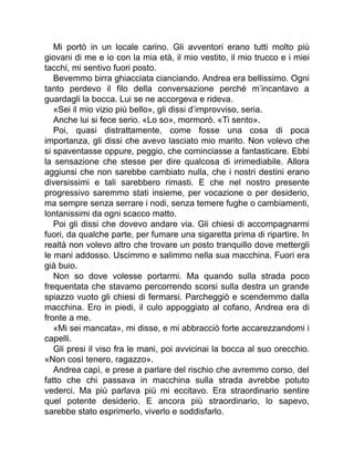 Mi portò in un locale carino. Gli avventori erano tutti molto più
giovani di me e io con la mia età, il mio vestito, il mio trucco e i miei
tacchi, mi sentivo fuori posto.
Bevemmo birra ghiacciata cianciando. Andrea era bellissimo. Ogni
tanto perdevo il filo della conversazione perché m’incantavo a
guardagli la bocca. Lui se ne accorgeva e rideva.
«Sei il mio vizio più bello», gli dissi d’improvviso, seria.
Anche lui si fece serio. «Lo so», mormorò. «Ti sento».
Poi, quasi distrattamente, come fosse una cosa di poca
importanza, gli dissi che avevo lasciato mio marito. Non volevo che
si spaventasse oppure, peggio, che cominciasse a fantasticare. Ebbi
la sensazione che stesse per dire qualcosa di irrimediabile. Allora
aggiunsi che non sarebbe cambiato nulla, che i nostri destini erano
diversissimi e tali sarebbero rimasti. E che nel nostro presente
progressivo saremmo stati insieme, per vocazione o per desiderio,
ma sempre senza serrare i nodi, senza temere fughe o cambiamenti,
lontanissimi da ogni scacco matto.
Poi gli dissi che dovevo andare via. Gli chiesi di accompagnarmi
fuori, da qualche parte, per fumare una sigaretta prima di ripartire. In
realtà non volevo altro che trovare un posto tranquillo dove mettergli
le mani addosso. Uscimmo e salimmo nella sua macchina. Fuori era
già buio.
Non so dove volesse portarmi. Ma quando sulla strada poco
frequentata che stavamo percorrendo scorsi sulla destra un grande
spiazzo vuoto gli chiesi di fermarsi. Parcheggiò e scendemmo dalla
macchina. Ero in piedi, il culo appoggiato al cofano, Andrea era di
fronte a me.
«Mi sei mancata», mi disse, e mi abbracciò forte accarezzandomi i
capelli.
Gli presi il viso fra le mani, poi avvicinai la bocca al suo orecchio.
«Non così tenero, ragazzo».
Andrea capì, e prese a parlare del rischio che avremmo corso, del
fatto che chi passava in macchina sulla strada avrebbe potuto
vederci. Ma più parlava più mi eccitavo. Era straordinario sentire
quel potente desiderio. E ancora più straordinario, lo sapevo,
sarebbe stato esprimerlo, viverlo e soddisfarlo.
 