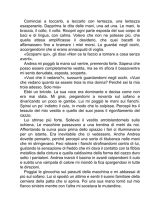 Cominciai a toccarlo, a leccarlo con lentezza, una lentezza
esasperante. Dapprima le dita delle mani, una ad una. Le mani, le
braccia, il collo, il volto. Ricoprii ogni parte esposta del suo corpo di
baci e di lingua, con calma. Volevo che non ne potesse più, che
quella attesa amplificasse il desiderio, che quei bacetti lo
affamassero fino a bramare i miei morsi. Lo guardai negli occhi,
accorgendomi che si erano annacquati di voglia.
«Scopami qui», gli dissi «Non ce la faccio a tornare a casa senza
averti».
Andrea mi poggiò la mano sul ventre, premendo forte. Sapeva che
posso essere completamente vestita, ma se mi sfiora il bassoventre
mi sento denudata, esposta, scoperta.
«Vuoi che ti vedano?», sussurrò guardandomi negli occhi. «Vuoi
che vedano quanto sa essere troia la mia donna? Perché sei la mia
troia adesso. Solo mia»
Ebbi un brivido. La sua voce era dominante e decisa come non
era mai stata. Mi girai, piegandomi a novanta sul cofano e
divaricando un poco le gambe. Lui mi poggiò le mani sui fianchi.
Spinsi un po’ indietro il culo, in modo che lo colpisse. Percepii tra il
tessuto del mio vestito e quello dei suoi jeans il rigonfiamento del
cazzo.
Lui strinse più forte. Sollevai il vestito arrotolandomelo sulla
schiena. Le macchine passavano a una trentina di metri da noi.
Affrontando la curva poco prima dello spiazzo i fari ci illuminavano
per un istante. Era inevitabile che ci vedessero. Anche Andrea
dovette pensarlo, perché percepii una sorta di titubanza nelle mani
che mi stringevano. Feci roteare i fianchi strofinandomi contro di lui,
gustando la sensazione di freddo che mi dava il contatto con la fibbia
metallica della cintura e quella caldissima della forma del cazzo duro
sotto i pantaloni. Andrea inarcò il bacino in avanti colpendomi il culo
e subito una vampata di calore mi inondò la fica spargendosi in tutte
le direzioni.
Poggiai le ginocchia sul paraurti della macchina e mi abbassai di
più sul cofano. Lui si spostò un attimo e sentii il suono familiare della
cerniera della patta che si apriva. Poi una sua mano tornò sul mio
fianco sinistro mentre con l’altra mi scostava le mutandine.
 