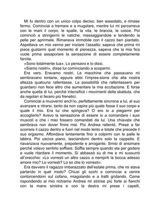 Mi fu dentro con un unico colpo deciso, ben assestato, e rimase
fermo. Cominciai a tremare e a mugolare, mentre lui mi percorreva
con le mani il corpo, le spalle, la vita, le braccia, le cosce. Poi
cominciò a stringermi le natiche, massaggiandole e tendendo la
pelle per aprirmele. Rimaneva immobile con il cazzo ben piantato.
Aspettava un mio cenno per iniziare l’assalto: sapeva che prima mi
piace gustarmi quel momento di pienezza, sapeva che la mia fica
vuole prima assaporare la sensazione di essere completamente
farcita.
«Sono totalmente tua». Lo pensavo e lo dissi.
«Siamo nostri», disse lui cominciando a scoparmi.
Era vero. Eravamo nostri. Le macchine che passavano mi
sembravano lontane, eppure ebbi l’impres-sione che alla nostra
altezza qualcuna rallentasse. La possibilità che rallentassero per
guardarci non fece altro che aumentare la mia eccitazione. E forse
anche quella di lui, perché intensificò i movimenti della sbattuta, che
da regolari si fecero più frenetici.
Cominciai a muovermi anch’io, perfettamente sincrona a lui, al suo
avanzare e ritrarsi, tanto da non capire più quale fosse il suo corpo e
quale il mio. Era lui che spingeva? O ero io a piegarmi per
accoglierlo? Avevo la sensazione di essere io a comandare i suoi
muscoli e che i miei fossero comandati da lui. Una chiavata che
sembrava non dover finire mai. Poi Andrea rallentò. Prese a far
scorrere il cazzo dentro e fuori nel modo lento e totale che precede il
suo orgasmo. Affondava lentamente fino a colpirmi con le palle le
labbra. Poi usciva piano, lasciandomi dentro solo la cappella. E
riavanzava nuovamente, prepotente e arrogante. Smisi di ansimare
perché volevo sentirlo soffiare. Soffia sempre quando sta per godere
e vuole ritardare il momento. Si abbassò su di me e mi sussurrò
all’orecchio: «Lo vorresti un altro cazzo a riempirti la bocca adesso
amore mio? Lo vorresti? Lo so che lo vorresti».
Era davvero il ragazzo imbarazzato dell’estate prima, che mi stava
parlando in quel modo? Chiusi gli occhi e cominciai a venire
contorcendomi sul cofano, miagolando e a tratti gridando. Come
rispondendo al mio richiamo Andrea mi strinse più forte ai fianchi
con la mano sinistra e con la destra mi prese i capelli,
 