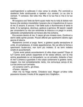 costringendomi a sollevare il viso verso la strada. Poi cominciò a
sbattermi forte continuando a ripetere «Lo vorresti. Lo so che lo
vorresti. Ti conosco. Sei tutta mia. Mia è la tua fica e mia è la tua
mente».
Mi scopava così forte da farmi quasi male ma la nota di dolore non
faceva che rendere irresistibile il piacere che si impadroniva di nuovo
di me. E ancora. E ancora. I fari delle auto ci illuminavano di tanto in
tanto. E lui spingeva, sborrava, godeva e gemeva. Mi lasciò i capelli
per circondarmi la vita con entrambe le braccia e si piegò in avanti,
aderendo completamente col torace alla mia schiena.
Era ancora dentro di me. Il cazzo gli era rimasto duro. Continuò a
darmi delle spinte piccole. Piccoli affondi per spremermi dentro ogni
goccia di sborra.
Restammo avvinti a lungo, fermi, a goderci quella sensazione di
unità, di completezza, di totale appartenenza. Se vai oltre la forma e
sperimenti l’auten-tico, non torni più indietro. E se torni indietro
smetti di accontentarti.
Come avrei potuto accontentarmi di altro dopo questo? Dopo di
lui? Come avrei potuto sopportare di far sesso altrove, con la mia
anima appollaiata su un lampadario, su un armadio, distante e fuori
di me? Lontana a guardare il mio corpo contorcersi e godere: tanto,
magari, ma mai completamente; tanto, ma comunque senza di lei.
La mia anima sul-l’armadio.
«Ci avranno visti?», gli chiesi.
«Forse», rispose.
«Non me ne frega niente. Chiedevo così. Magari un’altra volta
possiamo trovare il modo di far pagare loro il biglietto».
 