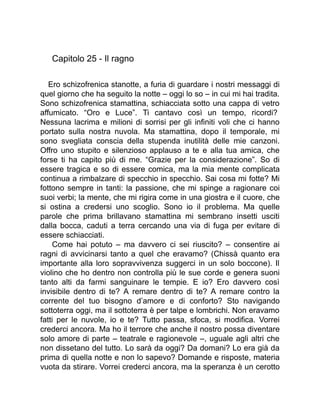 Capitolo 25 - Il ragno
Ero schizofrenica stanotte, a furia di guardare i nostri messaggi di
quel giorno che ha seguito la notte – oggi lo so – in cui mi hai tradita.
Sono schizofrenica stamattina, schiacciata sotto una cappa di vetro
affumicato. “Oro e Luce”. Ti cantavo così un tempo, ricordi?
Nessuna lacrima e milioni di sorrisi per gli infiniti voli che ci hanno
portato sulla nostra nuvola. Ma stamattina, dopo il temporale, mi
sono svegliata conscia della stupenda inutilità delle mie canzoni.
Offro uno stupito e silenzioso applauso a te e alla tua amica, che
forse ti ha capito più di me. “Grazie per la considerazione”. So di
essere tragica e so di essere comica, ma la mia mente complicata
continua a rimbalzare di specchio in specchio. Sai cosa mi fotte? Mi
fottono sempre in tanti: la passione, che mi spinge a ragionare coi
suoi verbi; la mente, che mi rigira come in una giostra e il cuore, che
si ostina a credersi uno scoglio. Sono io il problema. Ma quelle
parole che prima brillavano stamattina mi sembrano insetti usciti
dalla bocca, caduti a terra cercando una via di fuga per evitare di
essere schiacciati.
Come hai potuto – ma davvero ci sei riuscito? – consentire ai
ragni di avvicinarsi tanto a quel che eravamo? (Chissà quanto era
importante alla loro sopravvivenza suggerci in un solo boccone). Il
violino che ho dentro non controlla più le sue corde e genera suoni
tanto alti da farmi sanguinare le tempie. E io? Ero davvero così
invisibile dentro di te? A remare dentro di te? A remare contro la
corrente del tuo bisogno d’amore e di conforto? Sto navigando
sottoterra oggi, ma il sottoterra è per talpe e lombrichi. Non eravamo
fatti per le nuvole, io e te? Tutto passa, sfoca, si modifica. Vorrei
crederci ancora. Ma ho il terrore che anche il nostro possa diventare
solo amore di parte – teatrale e ragionevole –, uguale agli altri che
non dissetano del tutto. Lo sarà da oggi? Da domani? Lo era già da
prima di quella notte e non lo sapevo? Domande e risposte, materia
vuota da stirare. Vorrei crederci ancora, ma la speranza è un cerotto
 