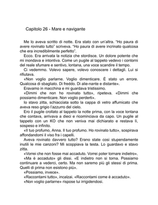 Capitolo 26 - Mare e navigante
Me lo aveva scritto di notte. Era stato con un’altra. “Ho paura di
avere rovinato tutto” scriveva. “Ho paura di avere incrinato qualcosa
che era incredibilmente perfetto”.
Ecco. Era arrivata la notizia che stordisce. Un dolore potente che
mi inondava e intontiva. Come un pugile al tappeto vedevo i contorni
del reale sfumare e sentivo, lontana, una voce scandire il tempo.
Ci vedemmo. Volevo sapere, volevo conoscere i dettagli. Lui si
rifiutava.
«Non voglio parlarne. Voglio dimenticare. È stato un errore.
Qualcosa di sbagliato. Di freddo. Di alie-nante e distante».
Eravamo in macchina e mi guardava tristissimo.
«Dimmi che non ho rovinato tutto», ripeteva. «Dimmi che
possiamo dimenticare. Non voglio perderti».
Io stavo zitta, schiacciata sotto la cappa di vetro affumicato che
aveva reso grigio l’azzurro del cielo.
Ero il pugile crollato al tappeto la notte prima, con la voce lontana
che contava, arrivava a dieci e ricominciava da capo. Un pugile al
tappeto con un KO che non veniva mai dichiarato e restava lì,
sospeso e infinito.
«Il tuo profumo, Anna. Il tuo profumo. Ho rovinato tutto», sospirava
affondandomi il viso fra i capelli.
Aveva rovinato davvero tutto? Erano state cosi stupendamente
inutili le mie canzoni? Mi scoppiava la testa. Lo guardavo e stavo
zitta.
«Vorrei che non fosse mai accaduto. Vorrei poter tornare indietro».
«Ma è accaduto» gli dissi. «E indietro non si torna. Possiamo
continuare a vederci, certo. Ma non saremo più gli stessi di prima.
Quelli di prima non esistono più».
«Possiamo, invece».
«Raccontami tutto», incalzai. «Raccontami come è accaduto».
«Non voglio parlarne» rispose lui irrigidendosi.
 
