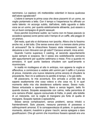 nemmeno. Lo capisco: chi metterebbe volentieri in bocca qualcosa
dall’odore sgradevole?
L'odore è sempre la prima cosa che deve piacermi di un uomo, se
voglio portarmelo a letto. Con il tempo e l’esperienza ho affinato un
certo talento: mi accorgo subito, dall'odore, dallo sguardo e dalla
voce se un uomo, per quanto esteticamente attraente, può essere o
no un buon compagno di giochi sessuali.
Ecco perché incontrarsi subito: se l’uomo non mi fosse piaciuto (e
accadeva spesso) avrei perso solo il tempo di un caffè, alla peggio di
un pranzo.
Del resto, quel sito si dichiarava non ipocrita. Allora che lo fossimo
anche noi, e del tutto. Che senso aveva star lì a menare storie prima
di annusarsi? Se le chiacchiere fossero state interessanti, sai la
delusione a non ritrovarsi con gli odori? Cercavo amanti, mica amici.
Quando l’uomo superava il casting, al secondo appuntamento
quasi sempre si scopava. Se il sesso era soddisfacente venivano
altri appuntamenti per qualche settimana o mese. Fino a quando mi
annoiavo. A quel punto bastava chiudere con quell’amante e
ricominciare.
In realtà mi ricollegavo al sito in anticipo, non appena la voglia si
affievoliva, e cominciavo a vedere altri uomini per il caffè o il pranzo
di prova, iniziando una nuova relazione prima ancora di chiudere la
precedente. Non mi si addicono le perdite di tempo. L’ho già detto.
Mi piacevano, le mie avventure. Ero arrivata a un’età tale da
sapere esattamente che cosa volevo e che cosa no. E in quel
momento della mia vita desideravo soltanto sesso. Sesso nudo.
Sesso entusiasta e spensierato, libero e senza legami, bello fin
quando durava. Scopate assaporate con calma, nella penombra di
una camera d'hotel, oppure consumate di fretta, in piedi, alla toilette
di un ristorante, con la voglia di mangiarsi più forte di quella di
mangiare. Scopate ripetute o episodiche.
Sesso senza complicazioni, senza problemi, senza intralci o
fraintendimenti. Solo piacere, nessuna paranoia di possesso o
sdilinquimenti amorosi. E la consapevolezza di potere, in qualunque
momento, alzarmi, rivestirmi e girare i tacchi, senza spiegare o dare
giustificazioni. Che gli uomini che incontravo fossero sposati era una
 