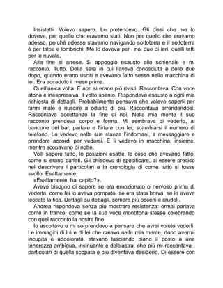 Insistetti. Volevo sapere. Lo pretendevo. Gli dissi che me lo
doveva, per quello che eravamo stati. Non per quello che eravamo
adesso, perché adesso stavamo navigando sottoterra e il sottoterra
è per talpe e lombrichi. Me lo doveva per i noi due di ieri, quelli fatti
per le nuvole.
Alla fine si arrese. Si appoggiò esausto allo schienale e mi
raccontò. Tutto. Della sera in cui l’aveva conosciuta e delle due
dopo, quando erano usciti e avevano fatto sesso nella macchina di
lei. Era accaduto il mese prima.
Quell’unica volta. E non si erano più rivisti. Raccontava. Con voce
atona e inespressiva, il volto spento. Rispondeva esausto a ogni mia
richiesta di dettagli. Probabilmente pensava che volevo saperli per
farmi male e riuscire a odiarlo di più. Raccontava arrendendosi.
Raccontava accettando la fine di noi. Nella mia mente il suo
racconto prendeva corpo e forma. Mi sembrava di vederlo, al
bancone del bar, parlare e flirtare con lei, scambiarsi il numero di
telefono. Lo vedevo nella sua stanza l’indomani, a messaggiare e
prendere accordi per vedersi. E li vedevo in macchina, insieme,
mentre scopavano di notte.
Volli sapere tutto, le posizioni esatte, le cose che avevano fatto,
come si erano parlati. Gli chiedevo di specificare, di essere preciso
nel descrivere i particolari e la cronologia di come tutto si fosse
svolto. Esattamente.
«Esattamente, hai capito?».
Avevo bisogno di sapere se era emozionato o nervoso prima di
vederla, come lei lo aveva pompato, se era stata brava, se le aveva
leccato la fica. Dettagli su dettagli, sempre più osceni e crudeli.
Andrea rispondeva senza più mostrare resistenza: ormai parlava
come in trance, come se la sua voce monotona stesse celebrando
con quel racconto la nostra fine.
Io ascoltavo e mi sorprendevo a pensare che avrei voluto vederli.
Le immagini di lui e di lei che creavo nella mia mente, dopo avermi
incupita e addolorata, stavano lasciando piano il posto a una
tenerezza ambigua, insinuante e dolciastra, che più mi raccontava i
particolari di quella scopata e più diventava desiderio. Di essere con
 