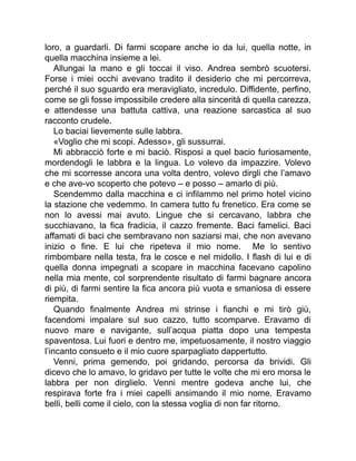 loro, a guardarli. Di farmi scopare anche io da lui, quella notte, in
quella macchina insieme a lei.
Allungai la mano e gli toccai il viso. Andrea sembrò scuotersi.
Forse i miei occhi avevano tradito il desiderio che mi percorreva,
perché il suo sguardo era meravigliato, incredulo. Diffidente, perfino,
come se gli fosse impossibile credere alla sincerità di quella carezza,
e attendesse una battuta cattiva, una reazione sarcastica al suo
racconto crudele.
Lo baciai lievemente sulle labbra.
«Voglio che mi scopi. Adesso», gli sussurrai.
Mi abbracciò forte e mi baciò. Risposi a quel bacio furiosamente,
mordendogli le labbra e la lingua. Lo volevo da impazzire. Volevo
che mi scorresse ancora una volta dentro, volevo dirgli che l’amavo
e che ave-vo scoperto che potevo – e posso – amarlo di più.
Scendemmo dalla macchina e ci infilammo nel primo hotel vicino
la stazione che vedemmo. In camera tutto fu frenetico. Era come se
non lo avessi mai avuto. Lingue che si cercavano, labbra che
succhiavano, la fica fradicia, il cazzo fremente. Baci famelici. Baci
affamati di baci che sembravano non saziarsi mai, che non avevano
inizio o fine. E lui che ripeteva il mio nome. Me lo sentivo
rimbombare nella testa, fra le cosce e nel midollo. I flash di lui e di
quella donna impegnati a scopare in macchina facevano capolino
nella mia mente, col sorprendente risultato di farmi bagnare ancora
di più, di farmi sentire la fica ancora più vuota e smaniosa di essere
riempita.
Quando finalmente Andrea mi strinse i fianchi e mi tirò giù,
facendomi impalare sul suo cazzo, tutto scomparve. Eravamo di
nuovo mare e navigante, sull’acqua piatta dopo una tempesta
spaventosa. Lui fuori e dentro me, impetuosamente, il nostro viaggio
l’incanto consueto e il mio cuore sparpagliato dappertutto.
Venni, prima gemendo, poi gridando, percorsa da brividi. Gli
dicevo che lo amavo, lo gridavo per tutte le volte che mi ero morsa le
labbra per non dirglielo. Venni mentre godeva anche lui, che
respirava forte fra i miei capelli ansimando il mio nome. Eravamo
belli, belli come il cielo, con la stessa voglia di non far ritorno.
 