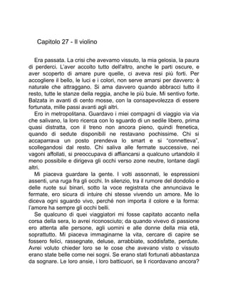 Capitolo 27 - Il violino
Era passata. La crisi che avevamo vissuto, la mia gelosia, la paura
di perderci. L’aver accolto tutto dell'altro, anche le parti oscure, e
aver scoperto di amare pure quelle, ci aveva resi più forti. Per
accogliere il bello, le luci e i colori, non serve amarsi per davvero: è
naturale che attraggano. Si ama davvero quando abbracci tutto il
resto, tutte le stanze della reggia, anche le più buie. Mi sentivo forte.
Balzata in avanti di cento mosse, con la consapevolezza di essere
fortunata, mille passi avanti agli altri.
Ero in metropolitana. Guardavo i miei compagni di viaggio via via
che salivano, la loro ricerca con lo sguardo di un sedile libero, prima
quasi distratta, con il treno non ancora pieno, quindi frenetica,
quando di sedute disponibili ne restavano pochissime. Chi si
accaparrava un posto prendeva lo smart e si “connetteva”,
scollegandosi dal resto. Chi saliva alle fermate successive, nei
vagoni affollati, si preoccupava di affiancarsi a qualcuno urtandolo il
meno possibile e dirigeva gli occhi verso zone neutre, lontane dagli
altri.
Mi piaceva guardare la gente. I volti assonnati, le espressioni
assenti, una ruga fra gli occhi. In silenzio, tra il rumore del dondolio e
delle ruote sui binari, sotto la voce registrata che annunciava le
fermate, ero sicura di intuire chi stesse vivendo un amore. Me lo
diceva ogni sguardo vivo, perché non importa il colore e la forma:
l’amore ha sempre gli occhi belli.
Se qualcuno di quei viaggiatori mi fosse capitato accanto nella
corsa della sera, lo avrei riconosciuto; da quando vivevo di passione
ero attenta alle persone, agli uomini e alle donne della mia età,
soprattutto. Mi piaceva immaginarne la vita, cercare di capire se
fossero felici, rassegnate, deluse, arrabbiate, soddisfatte, perdute.
Avrei voluto chieder loro se le cose che avevano visto o vissuto
erano state belle come nei sogni. Se erano stati fortunati abbastanza
da sognare. Le loro ansie, i loro batticuori, se li ricordavano ancora?
 