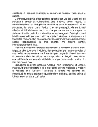 desiderio di esserne inghiottiti o comunque fossero rassegnati a
subirlo.
Camminavo calma, ondeggiando appena per via dei tacchi alti. Mi
piaceva il senso di vulnerabilità che il tacco dodici regala, la
consapevolezza di non potere correre in caso di necessità. E mi
piacevano le folate d'aria fredda che nel passaggio da un tunnel
all'altro si intrufolavano sotto la mia gonna andando a colpire la
striscia di pelle nuda fra mutandine e autoreggenti. Percepire quel
brivido proprio lì, portare in giro la voglia di Andrea, ancheggiare sui
tacchi fra persone che non sospettavano minimamente quali pensieri
sconci popolassero la mia mente, mi faceva sentire
meravigliosamente viva.
Ricordo di essermi sorpresa a rallentare, a fermarmi davanti a una
ragazza che suonava il violino, riempiendomi per la prima volta di
una bellezza che doveva star lì da sempre. La gente che mi passava
accanto a ondate frenetiche, in corrispondenza di ogni nuova corsa,
era indifferente a me e alla violinista, e si perdeva quella musica. Io,
ieri, ero come loro.
Immaginai di avere accanto Andrea. Anzi, immaginai di essere
magica, di poter prestare a lui i miei occhi perché riuscisse a vedere
la ragazza che suonava. Riuscisse a vedere me accanto alla
musica. E mi misi a piangere guardandomi dall’alto, perché prima di
lui non ero mai stata così bella.
 