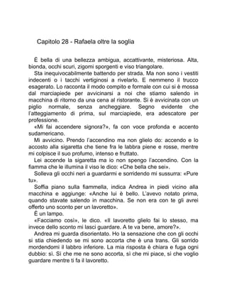 Capitolo 28 - Rafaela oltre la soglia
È bella di una bellezza ambigua, accattivante, misteriosa. Alta,
bionda, occhi scuri, zigomi sporgenti e viso triangolare.
Sta inequivocabilmente battendo per strada. Ma non sono i vestiti
indecenti o i tacchi vertiginosi a rivelarlo. E nemmeno il trucco
esagerato. Lo racconta il modo compito e formale con cui si è mossa
dal marciapiede per avvicinarsi a noi che stiamo salendo in
macchina di ritorno da una cena al ristorante. Si è avvicinata con un
piglio normale, senza ancheggiare. Segno evidente che
l’atteggiamento di prima, sul marciapiede, era adescatore per
professione.
«Mi fai accendere signora?», fa con voce profonda e accento
sudamericano.
Mi avvicino. Prendo l’accendino ma non glielo do: accendo e lo
accosto alla sigaretta che tiene fra le labbra piene e rosse, mentre
mi colpisce il suo profumo, intenso e fruttato.
Lei accende la sigaretta ma io non spengo l’accendino. Con la
fiamma che le illumina il viso le dico: «Che bella che sei».
Solleva gli occhi neri a guardarmi e sorridendo mi sussurra: «Pure
tu».
Soffia piano sulla fiammella, indica Andrea in piedi vicino alla
macchina e aggiunge: «Anche lui è bello. L’avevo notato prima,
quando stavate salendo in macchina. Se non era con te gli avrei
offerto uno sconto per un lavoretto».
È un lampo.
«Facciamo così», le dico. «Il lavoretto glielo fai lo stesso, ma
invece dello sconto mi lasci guardare. A te va bene, amore?».
Andrea mi guarda disorientato. Ho la sensazione che con gli occhi
si stia chiedendo se mi sono accorta che è una trans. Gli sorrido
mordendomi il labbro inferiore. La mia risposta è chiara e fuga ogni
dubbio: sì. Sì che me ne sono accorta, sì che mi piace, sì che voglio
guardare mentre ti fa il lavoretto.
 