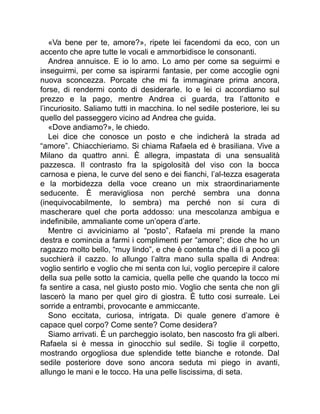 «Va bene per te, amore?», ripete lei facendomi da eco, con un
accento che apre tutte le vocali e ammorbidisce le consonanti.
Andrea annuisce. E io lo amo. Lo amo per come sa seguirmi e
inseguirmi, per come sa ispirarmi fantasie, per come accoglie ogni
nuova sconcezza. Porcate che mi fa immaginare prima ancora,
forse, di rendermi conto di desiderarle. Io e lei ci accordiamo sul
prezzo e la pago, mentre Andrea ci guarda, tra l’attonito e
l’incuriosito. Saliamo tutti in macchina. Io nel sedile posteriore, lei su
quello del passeggero vicino ad Andrea che guida.
«Dove andiamo?», le chiedo.
Lei dice che conosce un posto e che indicherà la strada ad
“amore”. Chiacchieriamo. Si chiama Rafaela ed è brasiliana. Vive a
Milano da quattro anni. È allegra, impastata di una sensualità
pazzesca. Il contrasto fra la spigolosità del viso con la bocca
carnosa e piena, le curve del seno e dei fianchi, l’al-tezza esagerata
e la morbidezza della voce creano un mix straordinariamente
seducente. È meravigliosa non perché sembra una donna
(inequivocabilmente, lo sembra) ma perché non si cura di
mascherare quel che porta addosso: una mescolanza ambigua e
indefinibile, ammaliante come un’opera d’arte.
Mentre ci avviciniamo al “posto”, Rafaela mi prende la mano
destra e comincia a farmi i complimenti per “amore”; dice che ho un
ragazzo molto bello, “muy lindo”, e che è contenta che di lì a poco gli
succhierà il cazzo. Io allungo l’altra mano sulla spalla di Andrea:
voglio sentirlo e voglio che mi senta con lui, voglio percepire il calore
della sua pelle sotto la camicia, quella pelle che quando la tocco mi
fa sentire a casa, nel giusto posto mio. Voglio che senta che non gli
lascerò la mano per quel giro di giostra. È tutto cosi surreale. Lei
sorride a entrambi, provocante e ammiccante.
Sono eccitata, curiosa, intrigata. Di quale genere d’amore è
capace quel corpo? Come sente? Come desidera?
Siamo arrivati. È un parcheggio isolato, ben nascosto fra gli alberi.
Rafaela si è messa in ginocchio sul sedile. Si toglie il corpetto,
mostrando orgogliosa due splendide tette bianche e rotonde. Dal
sedile posteriore dove sono ancora seduta mi piego in avanti,
allungo le mani e le tocco. Ha una pelle liscissima, di seta.
 