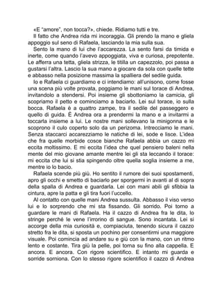 «E “amore”, non tocca?», chiede. Ridiamo tutti e tre.
Il fatto che Andrea rida mi incoraggia. Gli prendo la mano e gliela
appoggio sul seno di Rafaela, lasciando la mia sulla sua.
Sento la mano di lui che l’accarezza. La sento farsi da timida e
inerte, come quando l’avevo appoggiata, viva e curiosa, prepotente.
Le afferra una tetta, gliela strizza, le titilla un capezzolo, poi passa a
gustarsi l’altra. Lascio la sua mano a giocare da sola con quelle tette
e abbasso nella posizione massima la spalliera del sedile guida.
Io e Rafaela ci guardiamo e ci intendiamo: all’unisono, come fosse
una scena più volte provata, poggiamo le mani sul torace di Andrea,
invitandolo a stendersi. Poi insieme gli sbottoniamo la camicia, gli
scopriamo il petto e cominciamo a baciarlo. Lei sul torace, io sulla
bocca. Rafaela è a quattro zampe, tra il sedile del passeggero e
quello di guida. È Andrea ora a prendermi la mano e a invitarmi a
toccarla insieme a lui. Le nostre mani sollevano la minigonna e le
scoprono il culo coperto solo da un perizoma. Intrecciamo le mani.
Senza staccarci accarezziamo le natiche di lei, sode e lisce. L’idea
che fra quelle morbide cosce bianche Rafaela abbia un cazzo mi
eccita moltissimo. E mi eccita l’idea che quel pensiero baleni nella
mente del mio giovane amante mentre lei gli sta leccando il torace:
mi eccita che lui si stia spingendo oltre quella soglia insieme a me,
mentre io lo bacio.
Rafaela scende più giù. Ho sentito il rumore dei suoi spostamenti,
apro gli occhi e smetto di baciarlo per sporgermi in avanti al di sopra
della spalla di Andrea e guardarla. Lei con mani abili gli sfibbia la
cintura, apre la patta e gli tira fuori l’uccello.
Al contatto con quelle mani Andrea sussulta. Abbasso il viso verso
lui e lo sorprendo che mi sta fissando. Gli sorrido. Poi torno a
guardare le mani di Rafaela. Ha il cazzo di Andrea fra le dita, lo
stringe perché le vene l’irrorino di sangue. Sono incantata. Lei si
accorge della mia curiosità e, compiaciuta, tenendo sicura il cazzo
stretto fra le dita, si sposta un pochino per consentirmi una maggiore
visuale. Poi comincia ad andare su e giù con la mano, con un ritmo
lento e costante. Tira giù la pelle, poi torna su fino alla cappella. E
ancora. E ancora. Con rigore scientifico. E intanto mi guarda e
sorride sorniona. Con lo stesso rigore scientifico il cazzo di Andrea
 