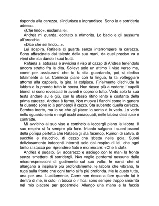 risponde alla carezza, s’indurisce e ingrandisce. Sono io a sorriderle
adesso.
«Che lindo», esclama lei.
Andrea mi guarda, eccitato e intimorito. Lo bacio e gli sussurro
all’orecchio.
«Dice che sei lindo…».
Lui sospira. Rafaela ci guarda senza interrompere la carezza.
Sono affascinata dal talento delle sue mani, da quel preciso va e
vieni che sta dando i suoi frutti.
Rafaela si abbassa e avvicina il viso al cazzo di Andrea tenendolo
ancora stretto fra le dita. Solleva solo un attimo il viso verso me,
come per assicurarsi che io la stia guardando, poi si dedica
totalmente a lui. Comincia piano con la lingua, la fa volteggiare
attorno alla cappella, la gira, la colpisce. Finalmente dischiude le
labbra e lo prende tutto in bocca. Non riesco più a vedere: i capelli
biondi si sono rovesciati in avanti e coprono tutto. Vedo solo la sua
testa andare su e giù, con lo stesso ritmo lento e costante della
prima carezza. Andrea è fermo. Non muove i fianchi come in genere
fa quando sono io a pompargli il cazzo. Sta subendo quella carezza.
Sembra inerte, ma io so che gli piace: lo sento e lo vedo. Lo vedo
nello sguardo serio e negli occhi annacquati, nelle labbra dischiuse e
contratte.
Mi avvicino al suo viso e comincio a leccargli piano le labbra. Il
suo respiro si fa sempre più forte. Intanto salgono i suoni osceni
della pompa perfetta che Rafaela gli sta facendo. Rumori di saliva, di
succhio e risucchio, di cazzo che sbatte nella gola. Suoni
deliziosamente indecenti interrotti solo dal respiro di lei, che ogni
tanto si stacca per riprendere fiato e mormorare: «Che lindo!».
Andrea è sudato. Gli accarezzo e asciugo con le mani la fronte
senza smettere di sorridergli. Non voglio perdermi nessuna delle
micro-espressioni di godimento sul suo volto: le narici che si
allargano a inspirare più profondamente, le labbra che vibrano, la
ruga sulla fronte che ogni tanto si fa più profonda. Me le gusto tutte,
una per una. Lucidamente. Come non riesco a fare quando lui è
dentro di me, in culo, in bocca o in fica: sono sempre troppo smarrita
nel mio piacere per godermele. Allungo una mano e la faccio
 