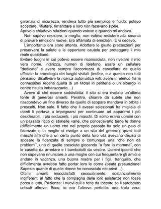 garanzia di sicurezza, rendeva tutto più semplice e fluido: potevo
accettare, rifiutare, rimandare e loro non facevano storie.
Aprivo e chiudevo relazioni quando volevo e quando mi andava.
Non sapevo resistere, o meglio, non volevo resistere alla smania
di provare emozioni nuove. Ero affamata di emozioni. E vi cedevo.
L'importante era stare attenta. Adottare le giuste precauzioni per
preservare la salute e le opportune cautele per proteggere il mio
reale quotidiano.
Evitare luoghi in cui potevo essere riconosciuta, non rivelare il mio
vero nome, indirizzo, numeri di telefono, usare un cellulare
"dedicato" e avere sempre l'accortezza di cancellare da quello
ufficiale la cronologia dei luoghi visitati (inoltre, e a questo non tutti
pensano, disattivare la ricerca automatica wifi: avere in elenco fra le
connessioni recenti quella di un Motel in periferia o un albergo in
centro risulta imbarazzante…)
Avevo di ché essere soddisfatta: il sito si era rivelato un’ottima
fonte di generosi amanti. Peraltro, chiarire da subito che non
nascondevo un fine diverso da quello di scopare mandava in orbita i
prescelti. Non solo. Il fatto che li avessi selezionati fra migliaia di
utenti li portava a impegnarsi per continuare ad apparirmi i più
desiderabili, i più seducenti, i più maschi. Di solito erano uomini con
un passato ricco di storielle varie, che conoscevano bene le donne
(difficilmente un uomo che nel proprio passato ha solo un paio di
fidanzate e la moglie si rivolge a un sito del genere), quasi tutti
maschi alfa che a un certo punto della loro vita avevano deciso di
sposare la fidanzata di sempre o comunque una “che non dà
problemi”, una di quelle cresciute giocando “a fare la mamma”, con
le casette da arredare e i bambolotti da vestire. Uomini ipocriti che
non sapevano rinunciare a una moglie con cui frequentare gli amici e
andare in vacanza, una buona madre per i figli, tranquilla, che
difficilmente avrebbe fatto portar loro le corna (beata presunzione!
Sapeste quante di quelle donne ho conosciuto nei privé…)
Ottimi amanti insoddisfatti sessualmente, sostanzialmente
indifferenti al fatto che la compagna delle loro esistenze non fosse
porca a letto. Pazienza: i nuovi culi e tette da toccare se li sarebbero
cercati altrove. Ecco, io ero l’altrove perfetto: una troia vera,
 