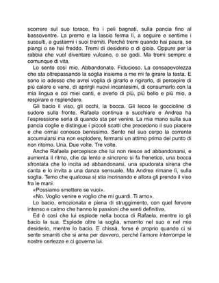 scorrere sul suo torace, fra i peli bagnati, sulla pancia fino al
bassoventre. La premo e la lascio ferma lì, a seguire e sentirne i
sussulti, a gustarmi i suoi tremiti. Perché tremi quando hai paura, se
piangi o se hai freddo. Tremi di desiderio o di gioia. Oppure per la
rabbia che vuol diventare vulcano, o se godi. Ma tremi sempre e
comunque di vita.
Lo sento così mio. Abbandonato. Fiducioso. La consapevolezza
che sta oltrepassando la soglia insieme a me mi fa girare la testa. E
sono io adesso che avrei voglia di girarlo e rigirarlo, di percepire di
più calore e vene, di aprirgli nuovi incantesimi, di consumarlo con la
mia lingua e coi miei canti, e averlo di più, più bello e più mio, a
respirare e risplendere.
Gli bacio il viso, gli occhi, la bocca. Gli lecco le goccioline di
sudore sulla fronte. Rafaela continua a succhiare e Andrea ha
l’espressione seria di quando sta per venire. La mia mano sulla sua
pancia coglie e distingue i piccoli scatti che precedono il suo piacere
e che ormai conosco benissimo. Sento nel suo corpo la corrente
accumularsi ma non esplodere, fermarsi un attimo prima del punto di
non ritorno. Una. Due volte. Tre volte.
Anche Rafaela percepisce che lui non riesce ad abbandonarsi, e
aumenta il ritmo, che da lento e sincrono si fa frenetico, una bocca
sfrontata che lo incita ad abbandonarsi, una spudorata sirena che
canta e lo invita a una danza sensuale. Ma Andrea rimane lì, sulla
soglia. Temo che qualcosa si stia incrinando e allora gli prendo il viso
fra le mani.
«Possiamo smettere se vuoi».
«No. Voglio venire e voglio che mi guardi. Ti amo».
Lo bacio, emozionata e piena di struggimento, con quel fervore
intenso e calmo che hanno le passioni che senti definitive.
Ed è così che lui esplode nella bocca di Rafaela, mentre io gli
bacio la sua. Esplode oltre la soglia, smarrito nel suo e nel mio
desiderio, mentre lo bacio. E chissà, forse è proprio quando ci si
sente smarriti che si ama per davvero, perché l’amore interrompe le
nostre certezze e ci governa lui.
 