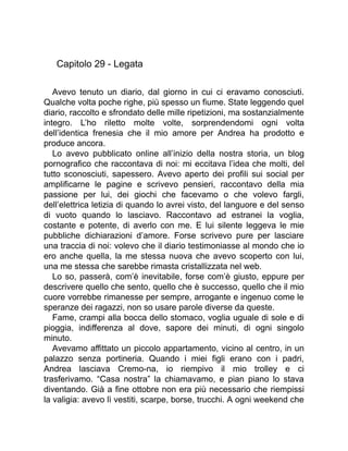 Capitolo 29 - Legata
Avevo tenuto un diario, dal giorno in cui ci eravamo conosciuti.
Qualche volta poche righe, più spesso un fiume. State leggendo quel
diario, raccolto e sfrondato delle mille ripetizioni, ma sostanzialmente
integro. L’ho riletto molte volte, sorprendendomi ogni volta
dell’identica frenesia che il mio amore per Andrea ha prodotto e
produce ancora.
Lo avevo pubblicato online all’inizio della nostra storia, un blog
pornografico che raccontava di noi: mi eccitava l’idea che molti, del
tutto sconosciuti, sapessero. Avevo aperto dei profili sui social per
amplificarne le pagine e scrivevo pensieri, raccontavo della mia
passione per lui, dei giochi che facevamo o che volevo fargli,
dell’elettrica letizia di quando lo avrei visto, del languore e del senso
di vuoto quando lo lasciavo. Raccontavo ad estranei la voglia,
costante e potente, di averlo con me. E lui silente leggeva le mie
pubbliche dichiarazioni d’amore. Forse scrivevo pure per lasciare
una traccia di noi: volevo che il diario testimoniasse al mondo che io
ero anche quella, la me stessa nuova che avevo scoperto con lui,
una me stessa che sarebbe rimasta cristallizzata nel web.
Lo so, passerà, com’è inevitabile, forse com’è giusto, eppure per
descrivere quello che sento, quello che è successo, quello che il mio
cuore vorrebbe rimanesse per sempre, arrogante e ingenuo come le
speranze dei ragazzi, non so usare parole diverse da queste.
Fame, crampi alla bocca dello stomaco, voglia uguale di sole e di
pioggia, indifferenza al dove, sapore dei minuti, di ogni singolo
minuto.
Avevamo affittato un piccolo appartamento, vicino al centro, in un
palazzo senza portineria. Quando i miei figli erano con i padri,
Andrea lasciava Cremo-na, io riempivo il mio trolley e ci
trasferivamo. “Casa nostra” la chiamavamo, e pian piano lo stava
diventando. Già a fine ottobre non era più necessario che riempissi
la valigia: avevo lì vestiti, scarpe, borse, trucchi. A ogni weekend che
 