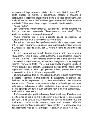 passavamo lì l’appartamento si riempiva: i nostri libri, il nostro PC, i
nostri quadri, lo stereo, la biancheria. Armadi e cassetti si
colmavano, il frigorifero era sempre pieno e la casa si colorava. Agli
occhi di un visitatore, dall’evidente garçonnière dell’inizio sarebbe
sembrata l’abitazione di una coppia, vissuta in pianta stabile.
“Casa nostra”.
Lo ripetevamo continuamente: “casanostra”, anche quando nel
discorso non era necessario. “Pranziamo a casanostra?”, “Non
usciamo, restiamo a casanostra stasera”.
Vivere insieme era il solo possibile passo successivo. Lo
volevamo entrambi, ma non me la sentivo ancora.
Per prima cosa avrebbe significato venire allo scoperto con i miei
figli, e il mio più grande era solo di una manciata d’anni più giovane
di Andrea. In secondo luogo, beh… Vivere insieme fa una differenza
enorme.
È vero. Nella vita conta solo l’appassionarsi, solo così si vive e
vibra perché tutto il resto, senza passione, è un arrancare stanchi.
Ne ero – e sono – sinceramente convinta. Ma il mio passato, una
convivenza e due matrimoni, mi avevano insegnato che se scegliere
l’amore, perdere la testa, non è mai una scelta sbagliata, quella di
vivere insieme può esserla. Soprattutto per gli amori fragili, come
capita che siano, a volte, i più preziosi e belli, perché rari. Come
eravamo io e lui, tanto diversi e improbabili.
Quante diversità. Stile di vita, amici, passioni, il modo di affrontare
e gestire i conflitti. Il mio bisogno di sviscerare, di parlare per
risolvere le incomprensioni e la sua convinzione che bastasse
starsene un po’ ciascuno a cuocere nel proprio brodo per superare
tutto con un abbraccio, smaltiti i malumori. E poi la sua montagna e
le mie spiagge del sud, i suoi concerti rock e la mia opera lirica, i
miei vestiti e i suoi jeans.
E c’erano gli altri, quelli del mondo fuori, quelli dei: “Fra dieci anni
la differenza di età si vedrà moltissimo” e dei: “E se lui desiderasse
dei figli?”. E le battute inconsapevoli per quanto in buona fede dei
suoi amici quando, in mia presenza, parlando di qualcuno della mia
generazione sembrava parlassero di un vecchio. E io mi sentivo così
dannatamente fuori posto, di troppo. Peggio, in un posto non mio.
 