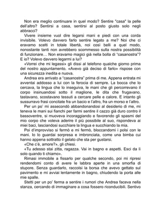 Non era meglio continuare in quel modo? Sentire "casa" la pelle
dell’altro? Sentirsi a casa, sentirsi al posto giusto solo negli
abbracci?
Vivere insieme vuol dire legarsi mani e piedi con una corda
invisibile. Volevo davvero farlo sentire legato a me? Noi che ci
eravamo scelti in totale libertà, noi così belli a quel modo,
nonostante tanti non avrebbero scommesso sulla nostra possibilità
di funzionare… Non eravamo magici già nella bolla di “casanostra”?
E io? Volevo davvero legarmi a lui?
«Vorrei che mi legassi» gli dissi al telefono qualche giorno prima
del nostro appuntamento. «Avevo già deciso di farlo» rispose con
una sicurezza inedita e nuova.
Andrea era arrivato a “casanostra” prima di me. Appena entrata mi
avventai addosso a lui con la ferocia di sempre. La bocca che lo
cercava, la lingua che lo inseguiva, le mani che gli percorrevano il
corpo insinuandosi sotto il maglione, le dita che frugavano,
tastavano, scostavano tessuti a cercare pelle e calore. E intanto gli
sussurravo frasi concitate fra un bacio e l’altro, fra un morso e l’altro.
Per un po’ mi assecondò abbandonandosi al desiderio di me, mi
teneva le mani sui fianchi per farmi sentire il cazzo già duro contro il
bassoventre, si muoveva incoraggiando e favorendo gli spasmi del
mio corpo che voleva aderire il più possibile al suo, rispondeva ai
miei baci, lasciandosi succhiare la lingua e succhiando la mia.
Poi d’improvviso si fermò e mi fermò, bloccandomi i polsi con le
mani. Io lo guardai sorpresa e imbronciata, come una bimba cui
hanno appena sottratto il gelato che sta per gustarsi.
«Che c’è, amore?», gli chiesi.
«Tu adesso stai zitta, ragazza. Vai in bagno e aspetti. Esci da lì
solo quando ti chiamo».
Rimasi immobile a fissarlo per qualche secondo, poi mi ripresi
rendendomi conto di avere le labbra aperte in una smorfia di
stupore. Senza guardarlo, raccolsi la borsa che avevo gettato sul
pavimento e mi avviai lentamente in bagno, chiudendo la porta alle
mie spalle.
Stetti per un po’ ferma a sentire i rumori che Andrea faceva nella
stanza, cercando di immaginare a cosa fossero riconducibili. Sentivo
 