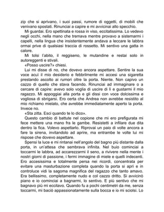 zip che si aprivano, i suoi passi, rumore di oggetti, di mobili che
venivano spostati. Rinunciai a capire e mi avvicinai allo specchio.
Mi guardai. Ero spettinata e rossa in viso, eccitatissima. Lo vedevo
negli occhi, nella mano che tremava mentre provavo a sistemarmi i
capelli, nella lingua che insistentemente andava a leccare le labbra
ormai prive di qualsiasi traccia di rossetto. Mi sentivo una gatta in
calore.
Mi tolsi l’abito, il reggiseno, le mutandine e restai solo in
autoreggenti e stivali.
«Posso uscire?» chiesi.
Lui mi disse di no, che dovevo ancora aspettare. Sentire la sua
voce acuì il mio desiderio e febbrilmente mi accesi una sigaretta
prestando ascolto ai rumori oltre la porta. Niente. Non capivo un
cazzo di quello che stava facendo. Rinunciai ad immaginare o a
cercare di capire: avevo solo voglia di uscire di lì e gustarmi il mio
ragazzo. Mi appoggiai alla porta e gli dissi con voce dolcissima e
vogliosa di sbrigarsi. Ero certa che Andrea non avrebbe resistito al
mio richiamo mielato, che avrebbe immediatamente aperto la porta.
Invece no.
«Sta zitta. Esci quando te lo dico».
Questo cambio di battute nel copione che mi ero prefigurata mi
fece mettere una mano fra le gambe. Resistetti a infilare due dita
dentro la fica. Volevo aspettarlo. Riprovai un paio di volte ancora a
fare la sirena, invitandolo ad aprire, ma entrambe le volte lui mi
rispose che dovevo aspettare.
Spensi la luce e mi rintanai nell’angolo del bagno più distante dalla
porta, in un’attesa che sembrava infinita. Nel buio cominciai a
toccarmi le labbra, ad accarezzarmi il seno, a rivivere nella mente i
nostri giorni di passione, i fermi immagine di miele e quelli indecenti.
Ero accesissima e totalmente persa nei ricordi, concentrata per
evitare una masturbazione completa quando la porta si aprì e in
controluce vidi la sagoma magnifica del ragazzo che tanto amavo.
Era bellissimo, completamente nudo e col cazzo dritto. Si avvicinò
piano e io cominciai a bagnarmi, lo sentivo. E più sentivo che mi
bagnavo più mi eccitavo. Quando fu a pochi centimetri da me, senza
toccarmi, mi baciò appassionatamente sulla bocca e io mi sciolsi. Lo
 