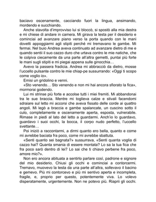 baciavo oscenamente, cacciando fuori la lingua, ansimando,
mordendo e succhiando.
Anche stavolta d’improvviso lui si bloccò, si spostò alla mia destra
e mi chiese di andare in camera. Mi girava la testa per il desiderio e
cominciai ad avanzare piano verso la porta quando con le mani
dovetti appoggiarmi agli stipiti perché mi tremavano le gambe. Mi
fermai. Nel buio Andrea aveva continuato ad avanzare dietro di me e
quando sentii il suo cazzo duro che urtava contro le mie natiche, che
le colpiva ciecamente da una parte all’altra gemetti, puntai più forte
le mani sugli stipiti e mi piegai appena sulle ginocchia…
Avevo la passera fradicia. Andrea mi abbracciò da dietro, mosse
l’uccello pulsante contro le mie chiap-pe sussurrando: «Oggi ti scopo
come voglio io».
Emisi un gridolino e venni.
«Sto venendo… Sto venendo e non mi hai ancora sfiorato la fica»,
mormorai godendo.
Lui mi strinse più forte e accolse tutti i miei fremiti. Mi abbandonai
tra le sue braccia. Mentre mi toglieva calze e stivali facendomi
sdraiare sul letto mi accorsi che aveva fissato delle corde ai quattro
angoli. Mi legò a braccia e gambe spalancate, un cuscino sotto il
culo, completamente e oscenamente aperta, esposta, vulnerabile.
Rimase in piedi al lato del letto a guardarmi. Anch’io lo guardavo,
guardavo i suoi occhi, la bocca, il corpo nudo perfetto, l’uccello
svettante…
Poi iniziò a raccontarmi, a dirmi quanto ero bella, quanto e come
mi avrebbe baciata fra poco, come mi avrebbe sbattuta.
«Senti quanto sei bagnata?» sussurrava, «Senti quanta voglia di
cazzo hai? Quanta smania di essere montata? Lo sa la tua fica che
fra poco sarò dentro di lei? Lo sai che ti chiavo perbene fra poco,
amore mio?».
Non ero ancora abituata a sentirlo parlare così, padrone e signore
del mio desiderio. Chiusi gli occhi e cominciai a contorcermi.
Tremavo, muovevo la testa da una parte all’altra, sollevavo il bacino
e gemevo. Più mi contorcevo e più mi sentivo aperta e incompleta,
fragile, e, proprio per questo, potentemente viva. Lo volevo
disperatamente, urgentemente. Non ne potevo più. Riaprii gli occhi.
 