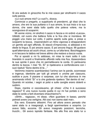 Si era seduto in ginocchio fra le mie cosce per strofinarmi il cazzo
sulla pancia.
«Lo vuoi amore mio? Lo vuoi?», diceva.
Cominciai a pregarlo, a supplicarlo di prendermi, gli dissi che lo
amavo, che ero la sua puttana o il suo amore, la sua troia o la sua
donna, che sarei stata tutto quello che poteva volere, ma lo
scongiuravo di scoparmi.
Mi venne vicino, mi strofinò il cazzo in faccia e mi ordinò «Lecca».
Ubbidii, col cuore che batteva forte e la fica che si inondava. Mi
poggiò una mano sul collo, il palmo aperto sulla gola, e prese a
scoparmi la bocca, imponendomi un ritmo vigoroso e strappandomi
un gemito ad ogni affondo. Si staccò d’improvviso, si abbassò e mi
diede la lingua. E poi ancora cazzo. E poi ancora lingua. Mi gustavo
quell’alternanza ad occhi chiusi, come su un’alta-lena. Boccheggiavo
e mi leccavo le labbra nel breve attimo che restavo a bocca vuota.
Poi si spostò e mi fu addosso, mi mise le mani sotto il culo
tirandolo in avanti e finalmente affondò nella mia fica. Assecondavo
le sue spinte il poco che mi permettevano le corde. Ci parlavamo
dentro la bocca. I miei “Sì. Sì” si ripetevano e confondevano con i
suoi ripetuti “Sono dentro di te…”
Venimmo insieme scambiandoci l’anima con le parole, sconnesse
e ingenue, identiche per tutti gli amanti e uniche per ciascuno,
sudicie e pure. Il piacere ci sorprese, con lui che sborrava in me
ansimando infiniti “Sì” e io che godendo ripetevo “Sei dentro di me”.
Quando mi sciolse, i segni ai polsi e sulle caviglie erano dolenti e
sublimi.
Dopo, mentre ci coccolavamo, gli chiesi: «Che ti è successo
ragazzo? È una nuova nuvola quella in cui mi hai portato o sono
state le corde a farti diventare chiacchierino?»
«Shhh… ragazza», mi disse. «Non guardare in basso, perché
potresti avere una vertigine. Alti così non siamo stati mai».
Era vero. Eravamo altissimi. Fino ad allora avevo pensato che
sarei stata io a insegnargli, a fargli sperimentare e scoprire. Lo
avevo fatto, eccome. Gli avevo insegnato posizioni, tecniche,
trucchi... Gli avevo ispirato fantasie. Ma alla fine era stato lui a
 