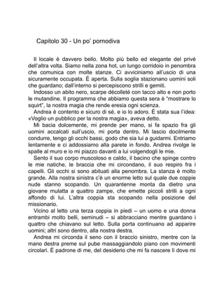 Capitolo 30 - Un po’ pornodiva
Il locale è davvero bello. Molto più bello ed elegante del privé
dell’altra volta. Siamo nella zona hot, un lungo corridoio in penombra
che comunica con molte stanze. Ci avviciniamo all’uscio di una
sicuramente occupata. È aperta. Sulla soglia stazionano uomini soli
che guardano; dall’interno si percepiscono strilli e gemiti.
Indosso un abito nero, scarpe décolleté con tacco alto e non porto
le mutandine. Il programma che abbiamo questa sera è “mostrare lo
squirt”, la nostra magia che rende eresia ogni scienza.
Andrea è contento e sicuro di sé, e io lo adoro. È stata sua l’idea:
«Voglio un pubblico per la nostra magia», aveva detto.
Mi bacia dolcemente, mi prende per mano, si fa spazio fra gli
uomini accalcati sull’uscio, mi porta dentro. Mi lascio docilmente
condurre, tengo gli occhi bassi, godo che sia lui a guidarmi. Entriamo
lentamente e ci addossiamo alla parete in fondo. Andrea rivolge le
spalle al muro e io mi piazzo davanti a lui volgendogli le mie.
Sento il suo corpo muscoloso e caldo, il bacino che spinge contro
le mie natiche, le braccia che mi circondano, il suo respiro fra i
capelli. Gli occhi si sono abituati alla penombra. La stanza è molto
grande. Alla nostra sinistra c’è un enorme letto sul quale due coppie
nude stanno scopando. Un quarantenne monta da dietro una
giovane mulatta a quattro zampe, che emette piccoli strilli a ogni
affondo di lui. L’altra coppia sta scopando nella posizione del
missionario.
Vicino al letto una terza coppia in piedi – un uomo e una donna
entrambi molto belli, seminudi – si abbracciano mentre guardano i
quattro che chiavano sul letto. Sulla porta continuano ad apparire
uomini; altri sono dentro, alla nostra destra.
Andrea mi circonda il seno con il braccio sinistro, mentre con la
mano destra preme sul pube massaggiandolo piano con movimenti
circolari. È padrone di me, del desiderio che mi fa nascere lì dove mi
 