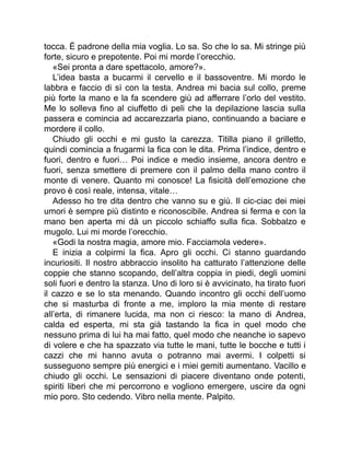 tocca. È padrone della mia voglia. Lo sa. So che lo sa. Mi stringe più
forte, sicuro e prepotente. Poi mi morde l’orecchio.
«Sei pronta a dare spettacolo, amore?».
L’idea basta a bucarmi il cervello e il bassoventre. Mi mordo le
labbra e faccio di sì con la testa. Andrea mi bacia sul collo, preme
più forte la mano e la fa scendere giù ad afferrare l’orlo del vestito.
Me lo solleva fino al ciuffetto di peli che la depilazione lascia sulla
passera e comincia ad accarezzarla piano, continuando a baciare e
mordere il collo.
Chiudo gli occhi e mi gusto la carezza. Titilla piano il grilletto,
quindi comincia a frugarmi la fica con le dita. Prima l’indice, dentro e
fuori, dentro e fuori… Poi indice e medio insieme, ancora dentro e
fuori, senza smettere di premere con il palmo della mano contro il
monte di venere. Quanto mi conosce! La fisicità dell’emozione che
provo è così reale, intensa, vitale…
Adesso ho tre dita dentro che vanno su e giù. Il cic-ciac dei miei
umori è sempre più distinto e riconoscibile. Andrea si ferma e con la
mano ben aperta mi dà un piccolo schiaffo sulla fica. Sobbalzo e
mugolo. Lui mi morde l’orecchio.
«Godi la nostra magia, amore mio. Facciamola vedere».
E inizia a colpirmi la fica. Apro gli occhi. Ci stanno guardando
incuriositi. Il nostro abbraccio insolito ha catturato l’attenzione delle
coppie che stanno scopando, dell’altra coppia in piedi, degli uomini
soli fuori e dentro la stanza. Uno di loro si è avvicinato, ha tirato fuori
il cazzo e se lo sta menando. Quando incontro gli occhi dell’uomo
che si masturba di fronte a me, imploro la mia mente di restare
all’erta, di rimanere lucida, ma non ci riesco: la mano di Andrea,
calda ed esperta, mi sta già tastando la fica in quel modo che
nessuno prima di lui ha mai fatto, quel modo che neanche io sapevo
di volere e che ha spazzato via tutte le mani, tutte le bocche e tutti i
cazzi che mi hanno avuta o potranno mai avermi. I colpetti si
susseguono sempre più energici e i miei gemiti aumentano. Vacillo e
chiudo gli occhi. Le sensazioni di piacere diventano onde potenti,
spiriti liberi che mi percorrono e vogliono emergere, uscire da ogni
mio poro. Sto cedendo. Vibro nella mente. Palpito.
 
