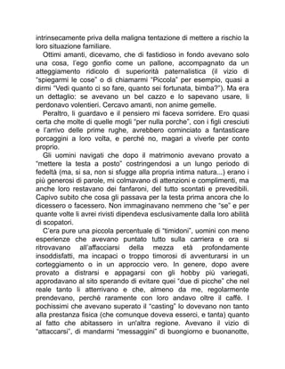 intrinsecamente priva della maligna tentazione di mettere a rischio la
loro situazione familiare.
Ottimi amanti, dicevamo, che di fastidioso in fondo avevano solo
una cosa, l’ego gonfio come un pallone, accompagnato da un
atteggiamento ridicolo di superiorità paternalistica (il vizio di
“spiegarmi le cose” o di chiamarmi “Piccola” per esempio, quasi a
dirmi “Vedi quanto ci so fare, quanto sei fortunata, bimba?”). Ma era
un dettaglio: se avevano un bel cazzo e lo sapevano usare, li
perdonavo volentieri. Cercavo amanti, non anime gemelle.
Peraltro, li guardavo e il pensiero mi faceva sorridere. Ero quasi
certa che molte di quelle mogli “per nulla porche”, con i figli cresciuti
e l’arrivo delle prime rughe, avrebbero cominciato a fantasticare
porcaggini a loro volta, e perché no, magari a viverle per conto
proprio.
Gli uomini navigati che dopo il matrimonio avevano provato a
“mettere la testa a posto” costringendosi a un lungo periodo di
fedeltà (ma, si sa, non si sfugge alla propria intima natura...) erano i
più generosi di parole, mi colmavano di attenzioni e complimenti, ma
anche loro restavano dei fanfaroni, del tutto scontati e prevedibili.
Capivo subito che cosa gli passava per la testa prima ancora che lo
dicessero o facessero. Non immaginavano nemmeno che “se” e per
quante volte li avrei rivisti dipendeva esclusivamente dalla loro abilità
di scopatori.
C’era pure una piccola percentuale di “timidoni”, uomini con meno
esperienze che avevano puntato tutto sulla carriera e ora si
ritrovavano all’affacciarsi della mezza età profondamente
insoddisfatti, ma incapaci o troppo timorosi di avventurarsi in un
corteggiamento o in un approccio vero. In genere, dopo avere
provato a distrarsi e appagarsi con gli hobby più variegati,
approdavano al sito sperando di evitare quei “due di picche” che nel
reale tanto li atterrivano e che, almeno da me, regolarmente
prendevano, perché raramente con loro andavo oltre il caffè. I
pochissimi che avevano superato il “casting” lo dovevano non tanto
alla prestanza fisica (che comunque doveva esserci, e tanta) quanto
al fatto che abitassero in un'altra regione. Avevano il vizio di
“attaccarsi”, di mandarmi “messaggini” di buongiorno e buonanotte,
 