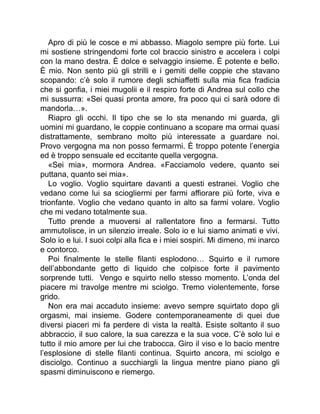Apro di più le cosce e mi abbasso. Miagolo sempre più forte. Lui
mi sostiene stringendomi forte col braccio sinistro e accelera i colpi
con la mano destra. È dolce e selvaggio insieme. È potente e bello.
È mio. Non sento più gli strilli e i gemiti delle coppie che stavano
scopando: c’è solo il rumore degli schiaffetti sulla mia fica fradicia
che si gonfia, i miei mugolii e il respiro forte di Andrea sul collo che
mi sussurra: «Sei quasi pronta amore, fra poco qui ci sarà odore di
mandorla…».
Riapro gli occhi. Il tipo che se lo sta menando mi guarda, gli
uomini mi guardano, le coppie continuano a scopare ma ormai quasi
distrattamente, sembrano molto più interessate a guardare noi.
Provo vergogna ma non posso fermarmi. È troppo potente l’energia
ed è troppo sensuale ed eccitante quella vergogna.
«Sei mia», mormora Andrea. «Facciamolo vedere, quanto sei
puttana, quanto sei mia».
Lo voglio. Voglio squirtare davanti a questi estranei. Voglio che
vedano come lui sa sciogliermi per farmi affiorare più forte, viva e
trionfante. Voglio che vedano quanto in alto sa farmi volare. Voglio
che mi vedano totalmente sua.
Tutto prende a muoversi al rallentatore fino a fermarsi. Tutto
ammutolisce, in un silenzio irreale. Solo io e lui siamo animati e vivi.
Solo io e lui. I suoi colpi alla fica e i miei sospiri. Mi dimeno, mi inarco
e contorco.
Poi finalmente le stelle filanti esplodono… Squirto e il rumore
dell’abbondante getto di liquido che colpisce forte il pavimento
sorprende tutti. Vengo e squirto nello stesso momento. L’onda del
piacere mi travolge mentre mi sciolgo. Tremo violentemente, forse
grido.
Non era mai accaduto insieme: avevo sempre squirtato dopo gli
orgasmi, mai insieme. Godere contemporaneamente di quei due
diversi piaceri mi fa perdere di vista la realtà. Esiste soltanto il suo
abbraccio, il suo calore, la sua carezza e la sua voce. C’è solo lui e
tutto il mio amore per lui che trabocca. Giro il viso e lo bacio mentre
l’esplosione di stelle filanti continua. Squirto ancora, mi sciolgo e
disciolgo. Continuo a succhiargli la lingua mentre piano piano gli
spasmi diminuiscono e riemergo.
 