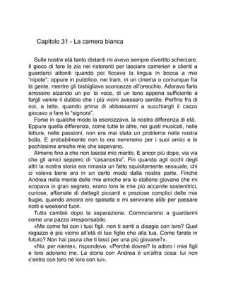 Capitolo 31 - La camera bianca
Sulle nostre età tanto distanti mi aveva sempre divertito scherzare.
Il gioco di fare la zia nei ristoranti per lasciare camerieri e clienti a
guardarci attoniti quando poi ficcavo la lingua in bocca a mio
“nipote”; oppure in pubblico, nei tram, in un cinema o comunque fra
la gente, mentre gli bisbigliavo sconcezze all’orecchio. Adoravo farlo
arrossire alzando un po’ la voce, di un tono appena sufficiente a
fargli venire il dubbio che i più vicini avessero sentito. Perfino fra di
noi, a letto, quando prima di abbassarmi a succhiargli il cazzo
giocavo a fare la “signora”.
Forse in qualche modo la esorcizzavo, la nostra differenza di età.
Eppure quella differenza, come tutte le altre, nei gusti musicali, nelle
letture, nelle passioni, non era mai stata un problema nella nostra
bolla. E probabilmente non lo era nemmeno per i suoi amici e le
pochissime amiche mie che sapevano.
Almeno fino a che non lasciai mio marito. E ancor più dopo, via via
che gli amici seppero di “casanostra”. Fin quando agli occhi degli
altri la nostra storia era rimasta un fatto squisitamente sessuale, chi
ci voleva bene era in un certo modo dalla nostra parte. Finché
Andrea nella mente delle mie amiche era lo stallone giovane che mi
scopava in gran segreto, erano loro le mie più accanite sostenitrici,
curiose, affamate di dettagli piccanti e preziose complici delle mie
bugie, quando ancora ero sposata e mi servivano alibi per passare
notti e weekend fuori.
Tutto cambiò dopo la separazione. Cominciarono a guardarmi
come una pazza irresponsabile.
«Ma come fai con i tuoi figli, non ti senti a disagio con loro? Quel
ragazzo è più vicino all’età di tuo figlio che alla tua. Come farete in
futuro? Non hai paura che ti lasci per una più giovane?».
«No, per niente», rispondevo. «Perché dovrei? Io adoro i miei figli
e loro adorano me. La storia con Andrea è un’altra cosa: lui non
c’entra con loro né loro con lui».
 