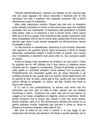 Talvolta sdrammatizzavo, usando una battuta un po’ sconcia tipo
che con quel ragazzo non stavo cercando il bastone per la mia
vecchiaia ma solo il bastone che sapesse scoparmi fino a farmi
dimenticare come mi chiamavo.
Altre volte rispondevo sincera. Dicevo loro che non mi chiedevo
cosa sarebbe successo in futuro e che comunque quel che sarebbe
accaduto non era importante: m’importava solo prendermi la felicità
tutta intera, tutta in un boccone e non a piccoli morsi, come avevo
fatto da un anno e passa. Che importava solo quello: prendermi quel
dono inaspettato che la vita mi aveva fatto, godermelo finché durava,
perché ogni dono ti può essere strappato via all’improvviso, senza
avvisaglie o indizi.
Le mie amiche mi ascoltavano, facevano sì con la testa, dicevano
che capivano ma qualche giorno dopo tornavano a farmi le stesse
domande, cambiando magari il modo di dirle, le parole, ma il succo
era il medesimo, e dandomi così prova che no, non avevano capito
un cazzo.
Forse la stessa cosa accadeva ad Andrea e ai suoi amici. Forse
fin quando ero la milf infoiata che il loro amico si sbatteva erano
contenti per lui, magari lo invidiavano. Chissà le gomitate, le pacche
sulle spalle e i sorrisetti complici. Forse adesso non lo erano più.
Probabilmente ero diventata quella che gli stava frenando e gli
avrebbe frenato la vita, quella che non poteva vivere stabilmente con
lui perché di vita, di casa, aveva già la sua, quella che non avrebbe
potuto offrirgli un progetto, un futuro, dei figli. Quella che forse lo
stava solo usando.
E io, non è una contraddizione, lo amavo così tanto che ero
d'accordo con loro. Era un dato di fatto: stando con me Andrea
rinunciava a tanto... Costruire una casa, fare con la sua donna un
viaggio di un mese, progettare un legame, avere un bambino. Tante
prime emozioni che io avevo già vissuto e che non avrei potuto,
anche volendo, dare a lui. Mi commuovevo all'idea che anche lui un
giorno potesse viverle, respirarle per davvero e forse sì, forse lo
frenavo e lo tenevo sospeso nella bolla di noi.
Ma oltre la bolla di noi c'era il mondo e le sue leggi. E più
andavamo nel mondo, più pensavo che forse a quelle stavolta, per la
 