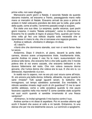 prima volta, non sarei sfuggita.
Mancavano pochi giorni a Natale, il secondo Natale da quando
stavamo insieme, ed eravamo a Trento, passeggiando mano nella
mano ai mercatini di Natale. Eravamo arrivati da poco e prima di
andare in hotel volevamo prendere dei dolci per la notte, gran parte
della quale, come al solito, l’avremmo passata svegli a scopare.
Era stata una sua idea. La sorpresa, quella vacanza, quei pochi
giorni insieme, il nostro “Natale anticipato”, come lo chiamava lui.
Eravamo fra le casette di legno di piazza Fiera, quando per l’enne-
sima volta gli feci una battuta stupida sulla necessità che si
riprendesse in mano la vita, che si cercasse una ragazza giovane.
Andrea si rabbuiò. «Andiamo in albergo» mi disse.
«E i dolci?»
«Vorrà dire che dormiremo stanotte, così non ci verrà fame» fece
lui secco.
Andammo. Dopo il check-in, al piano, davanti la porta della
camera, dovevo avere un’espressione triste. Insolitamente triste,
perché Andrea mi prese il viso fra le mani, sussurrandomi che
andava tutto bene, che eravamo forti e che tutto quello che il mondo
poteva dire di noi erano cazzate, che eravamo bellissimi e che
dovevo fottermene del resto. Che non voleva nessuna donna
giovane, che l’unica donna che voleva era la sua. E che ero io. Lo
abbracciai, rispondendo «Lo so».
In realtà non lo sapevo, non ne ero più così sicura come all’inizio.
Sì, ero ancora una bella donna, brillante, attraente, ma per quanto lo
sarei rimasta? Tutti quegli sguardi severi, le battutine che
immaginavo, col tempo sarebbero aumentati. Era inevitabile. Il
ridicolo sarebbe rimasto negli occhi di chi guardava? O me lo sarei
sentito addosso, come a volte accadeva quando le mie paure
facevano capolino nella mia mente? E come sarebbe stato scoprirlo
nei suoi occhi quando si sarebbe innamorato di una fresca
ventenne?
«Entriamo», lo incitai spingendo il mio bacino contro il suo.
Andrea sorrise e mi disse di aspettare. Poi mi avvolse attorno agli
occhi il foulard che avevo al collo e mi bendò. Entrammo. In una
stanza che per me era totalmente oscura. Lui cominciò a spogliarmi.
 