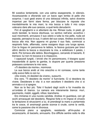 Mi svestiva lentamente, con una calma esasperante, in silenzio.
Accarezzando e sfiorando con un bacio ogni lembo di pelle che
scopriva. I suoi gesti erano di una dolcezza infinita, salvo divenire
imperiosi per farmi stare ferma, per bloccare le risposte che
inevitabilmente le mie mani, la mia bocca e tutto il mio corpo
volevano dare alle sue carezze, a quel lento denudarmi.
Finì di spogliarmi e si allontanò da me. Rimasi nuda, in piedi, gli
occhi bendati, la bocca dischiusa. Lo sentivo nell’aria: avvertivo i
suoi movimenti, annusavo il suo odore e tutta la mia pelle, nuda ed
esposta, percepiva la sua, il calore del suo corpo. Andrea avvicinò la
bocca alla mia. Non appena mi giunse il suo fiato, cominciai a
respirarlo forte, affannata, come ossigeno dopo una lunga apnea.
Con la lingua mi percorreva le labbra, la faceva guizzare per brevi
attimi dentro la bocca a stuzzicare la mia, a solleticare il palato, i
denti. Poi tornava alle labbra. Boccheggiavo, cercando di baciarlo. E
tremavo: lui non mi toccava e io impazzivo.
I capezzoli turgidi, i brividi che mi percorrevano, il bisogno quasi
insostenibile di aprire le gambe, lo stupore per quanta pressione
potessero contenere le mie vene.
«Ti desidero da morire», mormorai.
La sua bocca andò al mio orecchio e mi corresse, come tante
volte avevo fatto io con lui.
«Da vivere, mi desideri da vivere», sussurrò.
Era vero. “Ti desidero da morire” è fuorviante. Ci si desidera da
vivere. Desiderare è vita: è a non ascoltare il desiderio che ci si
ammala e ci si spegne.
Non ce la feci più. Tolsi il foulard dagli occhi e fui investita da
un’ondata di bianco. La camera era interamente bianca: muri,
pavimento, mobili, oggetti, infissi, biancheria.
Ero immersa in una nuvola candida. Andrea mi guardava, con gli
occhi annacquati dal desiderio. Respirai forte e mi imposi di vincere
la tentazione di strusciarmi a lui, di prendergli la mano e portarmela
tra le cosce, di ansimargli parole sconce e crude, come la verità,
come la passione che mi divorava.
Cominciai piano a spogliarlo, resistendo all’im-pulso di
accarezzarlo, di baciarlo, annusarlo. Era difficile sentire sotto le dita
 
