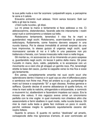 la sua pelle nuda e non far scorrere i polpastrelli sopra, a percepirne
le vene e il calore.
Eravamo entrambi nudi adesso. Vicini senza toccarci. Salii sul
letto e gli tesi la mano.
«Vieni sulla nuvola», gli dissi.
Lui mi prese la mano e lentamente si fece addosso a me. Ci
abbracciammo, distendendoci, facendo ade-rire interamente i nostri
corpi nudi e cominciammo a rotolare sul letto.
Rotolavamo lentamente, tenendoci il viso fra le mani e
guardandoci negli occhi. Rotolavamo, scam-biandoci la posizione
sotto/sopra, fluidamente, come fossimo davvero sospesi in una
nuvola bianca. Poi la stessa immobilità di animali sorpresi da una
luce improvvisa, lo stesso guizzo di urgenza negli occhi, quel
riconoscersi carnale di noi e il tuffo in una passione non più
trattenuta o frenata, con l’ansia innescata nelle mani e nelle lingue.
Gli montai su, mi accovacciai su di lui rimanendo un poco sospesa
e, guardandolo negli occhi, mi leccai il palmo della mano. Gli presi
l’uccello in mano, duro, caldo, palpitante, e lo accarezzai con un
movimento va e vieni che gli strappò un gemito roco. Poi, tenendogli
stretta la base del cazzo, puntai la cappella verso la mia fica e scesi
giù lentamente.
Ero persa, completamente smarrita nei suoi occhi scuri che
splendevano dentro il bianco e in quel caz-zo che m’affondava piano
e sembrava non finire mai. Presi ad andare su e giù, puntandogli le
mani sul torace e sospirando “Sì” a ogni discesa. Andrea gemeva e
soffiava. Quando decise di averne abbastanza di quella tortura, mi
mise le mani sotto le natiche, stringendole e strizzandole, e cominciò
a muovermi lui, sbattendomi e facendomi impalare sul cazzo. Era la
mossa che volevo. Il mio ragazzo aveva ormai un sincronismo
perfetto con le mie voglie: in quel momento non chiedevo altro che
assecondarlo e farmi sbattere in quel modo, nella nuvola bianca. Gli
misi le mani sulla testa e gliela feci inclinare un poco in avanti,
perché vedesse meglio lo spettacolo squisitamente osceno del
nostro fottere.
Quanto lo amavo. E quanto mi sentivo “destinata” ad amarlo,
consapevole della mia ignoranza d’amore, di aver cominciato ad
 