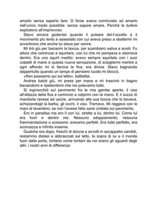 amarlo senza saperlo fare. O forse avevo cominciato ad amarlo
nell’unico modo possibile: senza sapere amare. Perché le bufere
esplodono all’improvviso.
Stavo ancora godendo quando il pulsare del-l’uccello e il
movimento più lento e assestato con cui aveva preso a sbattermi mi
avvertirono che anche lui stava per venire.
Mi tirò giù per baciarmi la bocca, per scambiarci saliva e ansiti. Fu
allora che cominciai a squirtare, con lui che mi pompava e sborrava
dentro. Era uno squirt inedito: avevo sempre squirtato con i suoi
colpetti di mano e questa nuova sensazione, di sciogliermi mentre a
ogni affondo mi si farciva la fica, era divina. Stavo bagnando
dappertutto quando un lampo di pensiero lucido mi bloccò.
«Non possiamo qui sul letto», balbettai.
Andrea balzò giù, mi prese per mano e mi trascinò in bagno
baciandomi e ripetendomi che noi potevamo tutto.
Si inginocchiò sul pavimento fra le mie gambe aperte, il viso
all’altezza della fica e cominciò a colpirmi con la mano. E il succo di
mandorla riprese ad uscire, arrivando alla sua bocca che lo beveva,
schizzandogli la barba, gli occhi, il viso. Tremavo. Mi reggevo con le
mani al lavandino; se non l’avessi fatto sarei crollata sul pavimento.
Ero in paradiso ma ero lì con lui, stretta a lui, dentro lui. Come lui
era fuori e dentro me. Nessuno sdoppiamento, nessuna
frammentazione o scissione: eravamo perfetti. Era tutto perfetto, era
sconcezza e infinito insieme.
Qualche ora dopo, freschi di doccia e avvolti in accappatoi candidi,
restammo distesi e abbracciati sul letto. Io sopra di lui e il mondo
fuori dalla porta, lontano come lontani da noi erano gli sguardi degli
altri, i nostri anni di differenza.
 