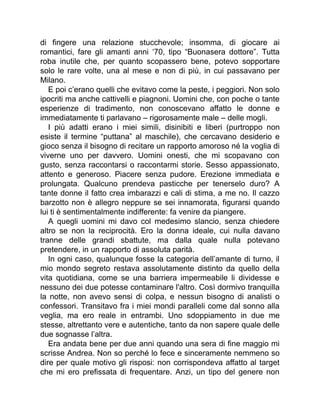 di fingere una relazione stucchevole; insomma, di giocare ai
romantici, fare gli amanti anni ‘70, tipo “Buonasera dottore”. Tutta
roba inutile che, per quanto scopassero bene, potevo sopportare
solo le rare volte, una al mese e non di più, in cui passavano per
Milano.
E poi c’erano quelli che evitavo come la peste, i peggiori. Non solo
ipocriti ma anche cattivelli e piagnoni. Uomini che, con poche o tante
esperienze di tradimento, non conoscevano affatto le donne e
immediatamente ti parlavano – rigorosamente male – delle mogli.
I più adatti erano i miei simili, disinibiti e liberi (purtroppo non
esiste il termine “puttana” al maschile), che cercavano desiderio e
gioco senza il bisogno di recitare un rapporto amoroso né la voglia di
viverne uno per davvero. Uomini onesti, che mi scopavano con
gusto, senza raccontarsi o raccontarmi storie. Sesso appassionato,
attento e generoso. Piacere senza pudore. Erezione immediata e
prolungata. Qualcuno prendeva pasticche per tenerselo duro? A
tante donne il fatto crea imbarazzi e cali di stima, a me no. Il cazzo
barzotto non è allegro neppure se sei innamorata, figurarsi quando
lui ti è sentimentalmente indifferente: fa venire da piangere.
A quegli uomini mi davo col medesimo slancio, senza chiedere
altro se non la reciprocità. Ero la donna ideale, cui nulla davano
tranne delle grandi sbattute, ma dalla quale nulla potevano
pretendere, in un rapporto di assoluta parità.
In ogni caso, qualunque fosse la categoria dell’amante di turno, il
mio mondo segreto restava assolutamente distinto da quello della
vita quotidiana, come se una barriera impermeabile li dividesse e
nessuno dei due potesse contaminare l'altro. Così dormivo tranquilla
la notte, non avevo sensi di colpa, e nessun bisogno di analisti o
confessori. Transitavo fra i miei mondi paralleli come dal sonno alla
veglia, ma ero reale in entrambi. Uno sdoppiamento in due me
stesse, altrettanto vere e autentiche, tanto da non sapere quale delle
due sognasse l’altra.
Era andata bene per due anni quando una sera di fine maggio mi
scrisse Andrea. Non so perché lo fece e sinceramente nemmeno so
dire per quale motivo gli risposi: non corrispondeva affatto al target
che mi ero prefissata di frequentare. Anzi, un tipo del genere non
 
