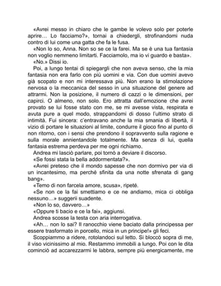 «Avrei messo in chiaro che le gambe le volevo solo per poterle
aprire… Lo facciamo?», tornai a chiedergli, strofinandomi nuda
contro di lui come una gatta che fa le fusa.
«Non lo so, Anna. Non so se ce la farei. Ma se è una tua fantasia
non voglio nemmeno limitarti. Facciamolo, ma io vi guardo e basta».
«No.» Dissi io.
Poi, a lungo tentai di spiegargli che non aveva senso, che la mia
fantasia non era farlo con più uomini e via. Con due uomini avevo
già scopato e non mi interessava più. Non erano la stimolazione
nervosa o la meccanica del sesso in una situazione del genere ad
attrarmi. Non la posizione, il numero di cazzi o le dimensioni, per
capirci. O almeno, non solo. Ero attratta dall’emozione che avrei
provato se lui fosse stato con me, se mi avesse vista, respirata e
avuta pure a quel modo, strappandomi di dosso l’ultimo strato di
intimità. Fui sincera: c’entravano anche la mia smania di libertà, il
vizio di portare le situazioni al limite, condurre il gioco fino al punto di
non ritorno, con i sensi che prendono il sopravvento sulla ragione e
sulla morale annientandole totalmente. Ma senza di lui, quella
fantasia estrema perdeva per me ogni richiamo.
Andrea mi lasciò parlare, poi tornò a deviare il discorso.
«Se fossi stata la bella addormentata?».
«Avrei preteso che il mondo sapesse che non dormivo per via di
un incantesimo, ma perché sfinita da una notte sfrenata di gang
bang».
«Temo di non farcela amore, scusa», ripeté.
«Se non ce la fai smettiamo e ce ne andiamo, mica ci obbliga
nessuno…» suggerii suadente.
«Non lo so, davvero…»
«Oppure ti bacio e ce la fai», aggiunsi.
Andrea scosse la testa con aria interrogativa.
«Ah… non lo sai? Il ranocchio viene baciato dalla principessa per
essere trasformato in porcello, mica in un principe!» gli feci.
Scoppiammo a ridere, rotolandoci sul letto. Si bloccò sopra di me,
il viso vicinissimo al mio. Restammo immobili a lungo. Poi con le dita
cominciò ad accarezzarmi le labbra, sempre più energicamente, me
 
