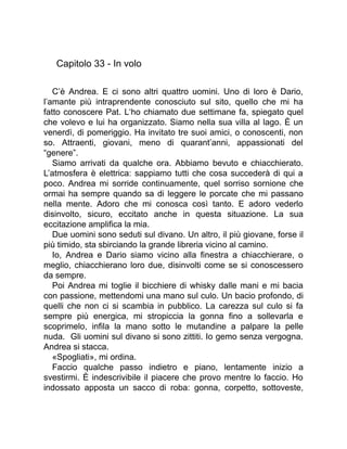Capitolo 33 - In volo
C’è Andrea. E ci sono altri quattro uomini. Uno di loro è Dario,
l’amante più intraprendente conosciuto sul sito, quello che mi ha
fatto conoscere Pat. L‘ho chiamato due settimane fa, spiegato quel
che volevo e lui ha organizzato. Siamo nella sua villa al lago. È un
venerdì, di pomeriggio. Ha invitato tre suoi amici, o conoscenti, non
so. Attraenti, giovani, meno di quarant’anni, appassionati del
“genere”.
Siamo arrivati da qualche ora. Abbiamo bevuto e chiacchierato.
L’atmosfera è elettrica: sappiamo tutti che cosa succederà di qui a
poco. Andrea mi sorride continuamente, quel sorriso sornione che
ormai ha sempre quando sa di leggere le porcate che mi passano
nella mente. Adoro che mi conosca così tanto. E adoro vederlo
disinvolto, sicuro, eccitato anche in questa situazione. La sua
eccitazione amplifica la mia.
Due uomini sono seduti sul divano. Un altro, il più giovane, forse il
più timido, sta sbirciando la grande libreria vicino al camino.
Io, Andrea e Dario siamo vicino alla finestra a chiacchierare, o
meglio, chiacchierano loro due, disinvolti come se si conoscessero
da sempre.
Poi Andrea mi toglie il bicchiere di whisky dalle mani e mi bacia
con passione, mettendomi una mano sul culo. Un bacio profondo, di
quelli che non ci si scambia in pubblico. La carezza sul culo si fa
sempre più energica, mi stropiccia la gonna fino a sollevarla e
scoprimelo, infila la mano sotto le mutandine a palpare la pelle
nuda. Gli uomini sul divano si sono zittiti. Io gemo senza vergogna.
Andrea si stacca.
«Spogliati», mi ordina.
Faccio qualche passo indietro e piano, lentamente inizio a
svestirmi. È indescrivibile il piacere che provo mentre lo faccio. Ho
indossato apposta un sacco di roba: gonna, corpetto, sottoveste,
 