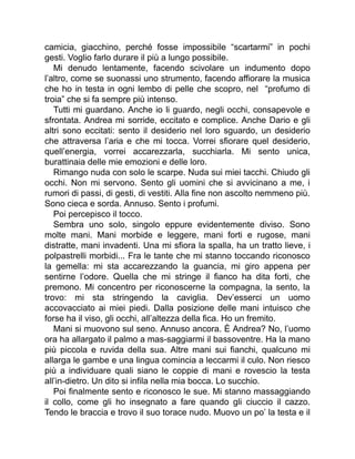 camicia, giacchino, perché fosse impossibile “scartarmi” in pochi
gesti. Voglio farlo durare il più a lungo possibile.
Mi denudo lentamente, facendo scivolare un indumento dopo
l’altro, come se suonassi uno strumento, facendo affiorare la musica
che ho in testa in ogni lembo di pelle che scopro, nel “profumo di
troia” che si fa sempre più intenso.
Tutti mi guardano. Anche io li guardo, negli occhi, consapevole e
sfrontata. Andrea mi sorride, eccitato e complice. Anche Dario e gli
altri sono eccitati: sento il desiderio nel loro sguardo, un desiderio
che attraversa l’aria e che mi tocca. Vorrei sfiorare quel desiderio,
quell’energia, vorrei accarezzarla, succhiarla. Mi sento unica,
burattinaia delle mie emozioni e delle loro.
Rimango nuda con solo le scarpe. Nuda sui miei tacchi. Chiudo gli
occhi. Non mi servono. Sento gli uomini che si avvicinano a me, i
rumori di passi, di gesti, di vestiti. Alla fine non ascolto nemmeno più.
Sono cieca e sorda. Annuso. Sento i profumi.
Poi percepisco il tocco.
Sembra uno solo, singolo eppure evidentemente diviso. Sono
molte mani. Mani morbide e leggere, mani forti e rugose, mani
distratte, mani invadenti. Una mi sfiora la spalla, ha un tratto lieve, i
polpastrelli morbidi... Fra le tante che mi stanno toccando riconosco
la gemella: mi sta accarezzando la guancia, mi giro appena per
sentirne l’odore. Quella che mi stringe il fianco ha dita forti, che
premono. Mi concentro per riconoscerne la compagna, la sento, la
trovo: mi sta stringendo la caviglia. Dev’esserci un uomo
accovacciato ai miei piedi. Dalla posizione delle mani intuisco che
forse ha il viso, gli occhi, all’altezza della fica. Ho un fremito.
Mani si muovono sul seno. Annuso ancora. È Andrea? No, l’uomo
ora ha allargato il palmo a mas-saggiarmi il bassoventre. Ha la mano
più piccola e ruvida della sua. Altre mani sui fianchi, qualcuno mi
allarga le gambe e una lingua comincia a leccarmi il culo. Non riesco
più a individuare quali siano le coppie di mani e rovescio la testa
all’in-dietro. Un dito si infila nella mia bocca. Lo succhio.
Poi finalmente sento e riconosco le sue. Mi stanno massaggiando
il collo, come gli ho insegnato a fare quando gli ciuccio il cazzo.
Tendo le braccia e trovo il suo torace nudo. Muovo un po’ la testa e il
 