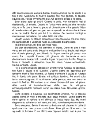 dito sconosciuto mi lascia la bocca. Stringo Andrea per le spalle e lo
tiro a me. Qualcuno si muove davanti alle mie gambe, si sposta,
sguscia via. Posso avvicinarmi a lui. Gli cerco la bocca e lo bacio.
Solo allora apro gli occhi. Quanto è bello. Non smetterò mai di
desiderarlo, di amarlo. Questa è l’unica vera certezza che ho nella
vita, e mi fa paura. Non ho paura di dimenticarlo: mi angoscia l’idea
di desiderarlo così, per sempre, anche quando lui si stancherà di me
e se ne andrà. Forse per lui è lo stesso. Se dovessi venirgli a
mancare ne morirebbe: me lo ha detto più volte.
Gli altri uomini mi stanno toccando e vedendo nuda, ma mai come
mi sta toccando e vedendo nuda lui, spogliata di ogni strato.
«Sei bellissima», mi dice con voce roca.
Sto per abbracciarlo, ma arrivano le lingue. Dario mi gira il viso
verso sé, mi bacia sulla bocca e io ricambio il suo bacio, nel modo
che ricordo piacergli, succhiando la lingua mentre gli passo una
mano fra i capelli. L’uomo più giovane sta baciando e mor-
dicchiandomi i capezzoli. Un’altra lingua mi percorre il collo. Piego la
testa a cercarla e assaporo pure lei, bacio l’uomo sconosciuto.
Gemo. Annuso. Lecco.
Poi a occhi chiusi mi abbasso in avanti verso Andrea, lo sbottono,
tiro fuori il cazzo e lo succhio. L’uomo dietro ne approfitta per
leccarmi culo e fica insieme. Mi faccio scivolare il cazzo di Andrea
fino in fondo alla gola. Sbatte, mi soffoca, lacrimo. Poi mani sulla
testa accompagnano il movimento della pompa, ma non sono le
mani di Andrea. Mi invitano a un ritmo diverso dal suo. Mi piace.
Altre mani si impadroniscono delle mie, le stringono
accompagnandole ciascuna verso un cazzo duro. Bei cazzi, grossi,
turgidi.
Sono piegata a novanta, sto succhiando Andrea, ho le braccia
aperte come in volo a menare due cazzi mentre l’uomo dietro mi
tiene aperte le natiche e mi affonda la lingua nella fica. Ho mani
dappertutto, sulla testa, sul seno, sul culo, non riesco più a contarle.
Sono sospesa. Sento il mio corpo fluttuare nel piacere, in balia di
qualcosa che non posso controllare. Alzo gli occhi e cerco lo
sguardo di Andrea. È un attimo ma capisco subito: non è più con
 