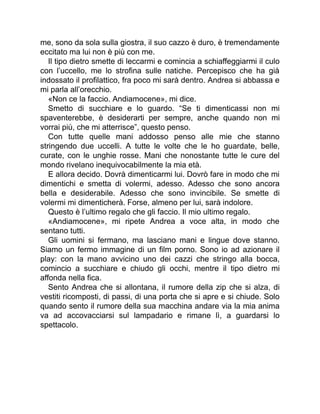 me, sono da sola sulla giostra, il suo cazzo è duro, è tremendamente
eccitato ma lui non è più con me.
Il tipo dietro smette di leccarmi e comincia a schiaffeggiarmi il culo
con l’uccello, me lo strofina sulle natiche. Percepisco che ha già
indossato il profilattico, fra poco mi sarà dentro. Andrea si abbassa e
mi parla all’orecchio.
«Non ce la faccio. Andiamocene», mi dice.
Smetto di succhiare e lo guardo. “Se ti dimenticassi non mi
spaventerebbe, è desiderarti per sempre, anche quando non mi
vorrai più, che mi atterrisce”, questo penso.
Con tutte quelle mani addosso penso alle mie che stanno
stringendo due uccelli. A tutte le volte che le ho guardate, belle,
curate, con le unghie rosse. Mani che nonostante tutte le cure del
mondo rivelano inequivocabilmente la mia età.
E allora decido. Dovrà dimenticarmi lui. Dovrò fare in modo che mi
dimentichi e smetta di volermi, adesso. Adesso che sono ancora
bella e desiderabile. Adesso che sono invincibile. Se smette di
volermi mi dimenticherà. Forse, almeno per lui, sarà indolore.
Questo è l’ultimo regalo che gli faccio. Il mio ultimo regalo.
«Andiamocene», mi ripete Andrea a voce alta, in modo che
sentano tutti.
Gli uomini si fermano, ma lasciano mani e lingue dove stanno.
Siamo un fermo immagine di un film porno. Sono io ad azionare il
play: con la mano avvicino uno dei cazzi che stringo alla bocca,
comincio a succhiare e chiudo gli occhi, mentre il tipo dietro mi
affonda nella fica.
Sento Andrea che si allontana, il rumore della zip che si alza, di
vestiti ricomposti, di passi, di una porta che si apre e si chiude. Solo
quando sento il rumore della sua macchina andare via la mia anima
va ad accovacciarsi sul lampadario e rimane lì, a guardarsi lo
spettacolo.
 