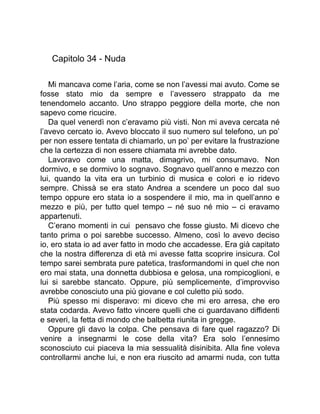 Capitolo 34 - Nuda
Mi mancava come l’aria, come se non l’avessi mai avuto. Come se
fosse stato mio da sempre e l’avessero strappato da me
tenendomelo accanto. Uno strappo peggiore della morte, che non
sapevo come ricucire.
Da quel venerdì non c’eravamo più visti. Non mi aveva cercata né
l’avevo cercato io. Avevo bloccato il suo numero sul telefono, un po’
per non essere tentata di chiamarlo, un po’ per evitare la frustrazione
che la certezza di non essere chiamata mi avrebbe dato.
Lavoravo come una matta, dimagrivo, mi consumavo. Non
dormivo, e se dormivo lo sognavo. Sognavo quell’anno e mezzo con
lui, quando la vita era un turbinio di musica e colori e io ridevo
sempre. Chissà se era stato Andrea a scendere un poco dal suo
tempo oppure ero stata io a sospendere il mio, ma in quell’anno e
mezzo e più, per tutto quel tempo – né suo né mio – ci eravamo
appartenuti.
C’erano momenti in cui pensavo che fosse giusto. Mi dicevo che
tanto prima o poi sarebbe successo. Almeno, così lo avevo deciso
io, ero stata io ad aver fatto in modo che accadesse. Era già capitato
che la nostra differenza di età mi avesse fatta scoprire insicura. Col
tempo sarei sembrata pure patetica, trasformandomi in quel che non
ero mai stata, una donnetta dubbiosa e gelosa, una rompicoglioni, e
lui si sarebbe stancato. Oppure, più semplicemente, d’improvviso
avrebbe conosciuto una più giovane e col culetto più sodo.
Più spesso mi disperavo: mi dicevo che mi ero arresa, che ero
stata codarda. Avevo fatto vincere quelli che ci guardavano diffidenti
e severi, la fetta di mondo che balbetta riunita in gregge.
Oppure gli davo la colpa. Che pensava di fare quel ragazzo? Di
venire a insegnarmi le cose della vita? Era solo l’ennesimo
sconosciuto cui piaceva la mia sessualità disinibita. Alla fine voleva
controllarmi anche lui, e non era riuscito ad amarmi nuda, con tutta
 