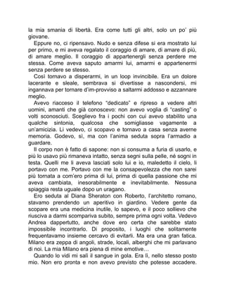la mia smania di libertà. Era come tutti gli altri, solo un po’ più
giovane.
Eppure no, ci ripensavo. Nudo e senza difese si era mostrato lui
per primo, e mi aveva regalato il coraggio di amare, di amare di più,
di amare meglio. Il coraggio di appartenergli senza perdere me
stessa. Come aveva saputo amarmi lui, amarmi e appartenermi
senza perdere se stesso.
Così tornavo a disperarmi, in un loop invincibile. Era un dolore
lacerante e sleale, sembrava si divertisse a nascondersi, mi
ingannava per tornare d’im-provviso a saltarmi addosso e azzannare
meglio.
Avevo riacceso il telefono “dedicato” e ripreso a vedere altri
uomini, amanti che già conoscevo: non avevo voglia di “casting” o
volti sconosciuti. Sceglievo fra i pochi con cui avevo stabilito una
qualche sintonia, qualcosa che somigliasse vagamente a
un’amicizia. Li vedevo, ci scopavo e tornavo a casa senza averne
memoria. Godevo, sì, ma con l’anima seduta sopra l’armadio a
guardare.
Il corpo non è fatto di sapone: non si consuma a furia di usarlo, e
più lo usavo più rimaneva intatto, senza segni sulla pelle, né sogni in
testa. Quelli me li aveva lasciati solo lui e io, maledetto il cielo, li
portavo con me. Portavo con me la consapevolezza che non sarei
più tornata a com’ero prima di lui, prima di quella passione che mi
aveva cambiata, inesorabilmente e inevitabilmente. Nessuna
spiaggia resta uguale dopo un uragano.
Ero seduta al Diana Sheraton con Roberto, l’architetto romano,
stavamo prendendo un aperitivo in giardino. Vedere gente da
scopare era una medicina inutile, lo sapevo, e il poco sollievo che
riusciva a darmi scompariva subito, sempre prima ogni volta. Vedevo
Andrea dappertutto, anche dove ero certa che sarebbe stato
impossibile incontrarlo. Di proposito, i luoghi che solitamente
frequentavamo insieme cercavo di evitarli. Ma era una gran fatica.
Milano era zeppa di angoli, strade, locali, alberghi che mi parlavano
di noi. La mia Milano era piena di mine emotive…
Quando lo vidi mi salì il sangue in gola. Era lì, nello stesso posto
mio. Non ero pronta e non avevo previsto che potesse accadere.
 