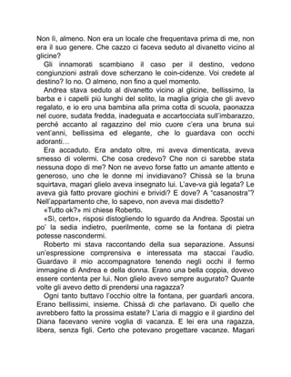 Non lì, almeno. Non era un locale che frequentava prima di me, non
era il suo genere. Che cazzo ci faceva seduto al divanetto vicino al
glicine?
Gli innamorati scambiano il caso per il destino, vedono
congiunzioni astrali dove scherzano le coin-cidenze. Voi credete al
destino? Io no. O almeno, non fino a quel momento.
Andrea stava seduto al divanetto vicino al glicine, bellissimo, la
barba e i capelli più lunghi del solito, la maglia grigia che gli avevo
regalato, e io ero una bambina alla prima cotta di scuola, paonazza
nel cuore, sudata fredda, inadeguata e accartocciata sull’imbarazzo,
perché accanto al ragazzino del mio cuore c’era una bruna sui
vent’anni, bellissima ed elegante, che lo guardava con occhi
adoranti…
Era accaduto. Era andato oltre, mi aveva dimenticata, aveva
smesso di volermi. Che cosa credevo? Che non ci sarebbe stata
nessuna dopo di me? Non ne avevo forse fatto un amante attento e
generoso, uno che le donne mi invidiavano? Chissà se la bruna
squirtava, magari glielo aveva insegnato lui. L’ave-va già legata? Le
aveva già fatto provare giochini e brividi? E dove? A “casanostra”?
Nell’appartamento che, lo sapevo, non aveva mai disdetto?
«Tutto ok?» mi chiese Roberto.
«Sì, certo», risposi distogliendo lo sguardo da Andrea. Spostai un
po’ la sedia indietro, puerilmente, come se la fontana di pietra
potesse nascondermi.
Roberto mi stava raccontando della sua separazione. Assunsi
un’espressione comprensiva e interessata ma staccai l’audio.
Guardavo il mio accompagnatore tenendo negli occhi il fermo
immagine di Andrea e della donna. Erano una bella coppia, dovevo
essere contenta per lui. Non glielo avevo sempre augurato? Quante
volte gli avevo detto di prendersi una ragazza?
Ogni tanto buttavo l’occhio oltre la fontana, per guardarli ancora.
Erano bellissimi, insieme. Chissà di che parlavano. Di quello che
avrebbero fatto la prossima estate? L’aria di maggio e il giardino del
Diana facevano venire voglia di vacanza. E lei era una ragazza,
libera, senza figli. Certo che potevano progettare vacanze. Magari
 